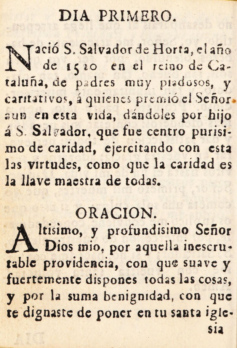 DIA PRIMERO. Nació S. Salvadorde Horfa, el año de 1510 en el reino de Ca- taluña, de padres muy piadosos, y caritativo?;, á quienes prcrifííócl Señor* SU13 en esta vida, dándoles por hijo á S. Salivador, que fue centro purisi- jmo de caridad, ejercitando con esta las virtudes, como que la caridad es la llave maestra de todas. ORACION. Altísimo, y profundísimo Señor Dios mió, por aquella inescru- table providencia, con que suave y fuertemente dispones todas las cosas, y por la suma benignidad, con que ce dignaste de poner en tu santa igle- sia