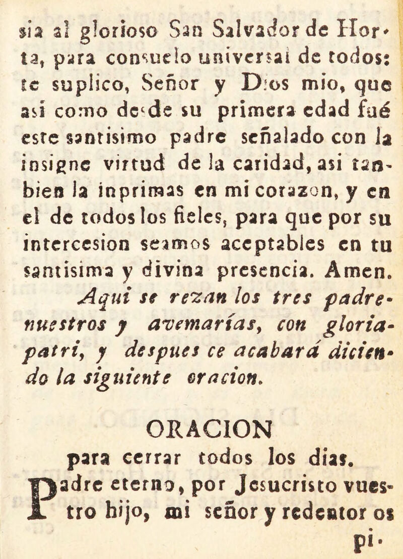 $ia al glorioso San Salvador de Hor^ ta, para consucio universal de todos; se suplico, Señor y D.os mío, que así como dc‘de su primera edad faé esre santísimo padre señalado con la insigne virtud de la caridad, así tan- bien la ínpriraas en mi corazón, y en el de todos los fieles, para que por su intercesión seamos aceptables en tu saniisima y divina presencia. Amen. A^ui se re'zan los tres padre^ nuestros j a^emartasy con gloria- patri, y después ce acabara dicien- do la siguiente oración. ORACION para cerrar todos los días. Padre eterno, por Jesucristo vues- tro hijo, mi señor y redentor os p¡.