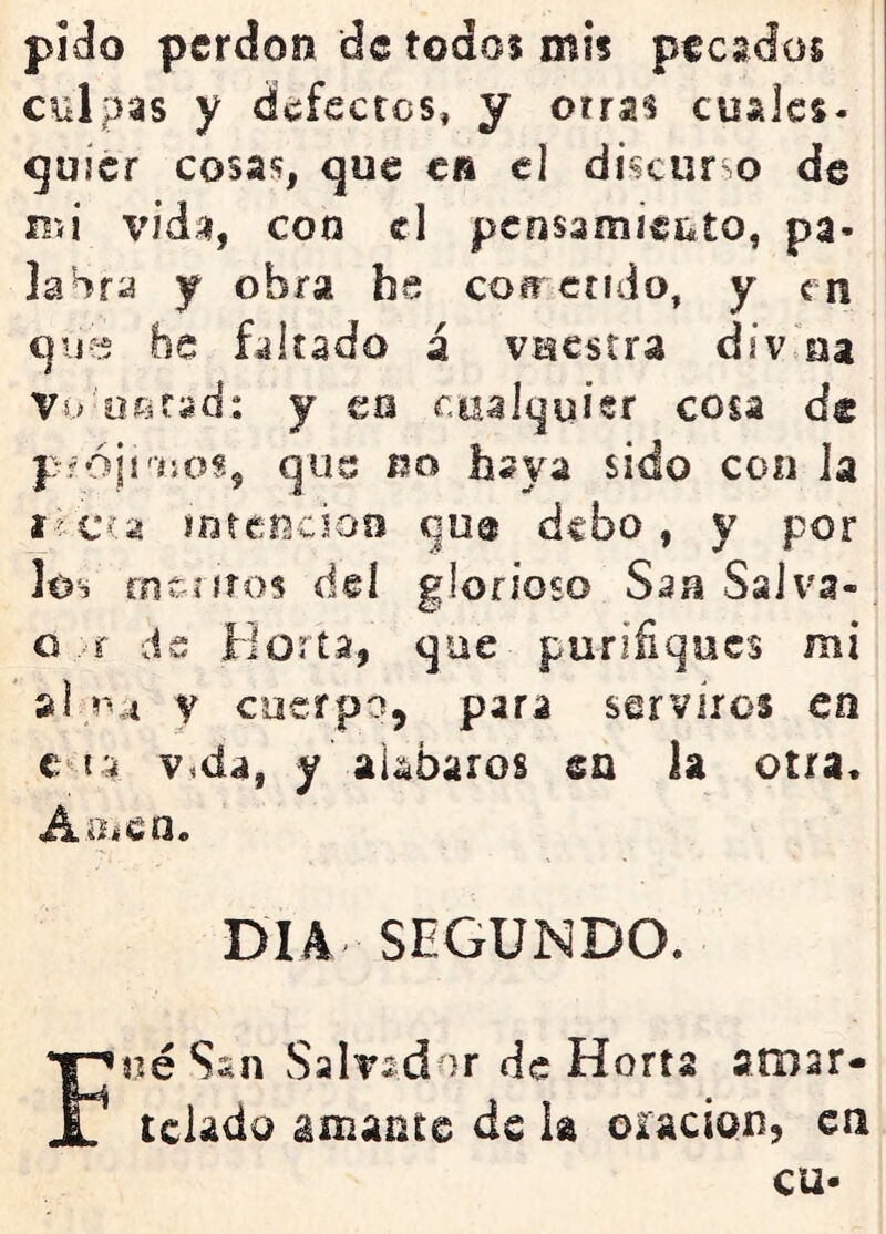 pido perdón de todos mis peesdos citlpas y defectos, y orras cuales- gujcr cosas, que c» el discur o de mi vidíí, con el pensamiéjito, pa- labra y obra bs cob^crido, y en qij?:? be faltado á vuestra div na Vó'üísfad: y es cualquier cosa de pfóji'íjos, que no baya sido con la í-íCía mtericioo qu® debo, y por los m&íiíos deí glorioso Ssa Salva- o ..-r de Horta, que purifiques mi V coerpo, para serviros en c^ia Vida, y alabaros en ia otra- A.iíícn. DIA SEGUNDO. F«é Ssn Salvador de Horta arnar- tclado amante de h oración, en cu-