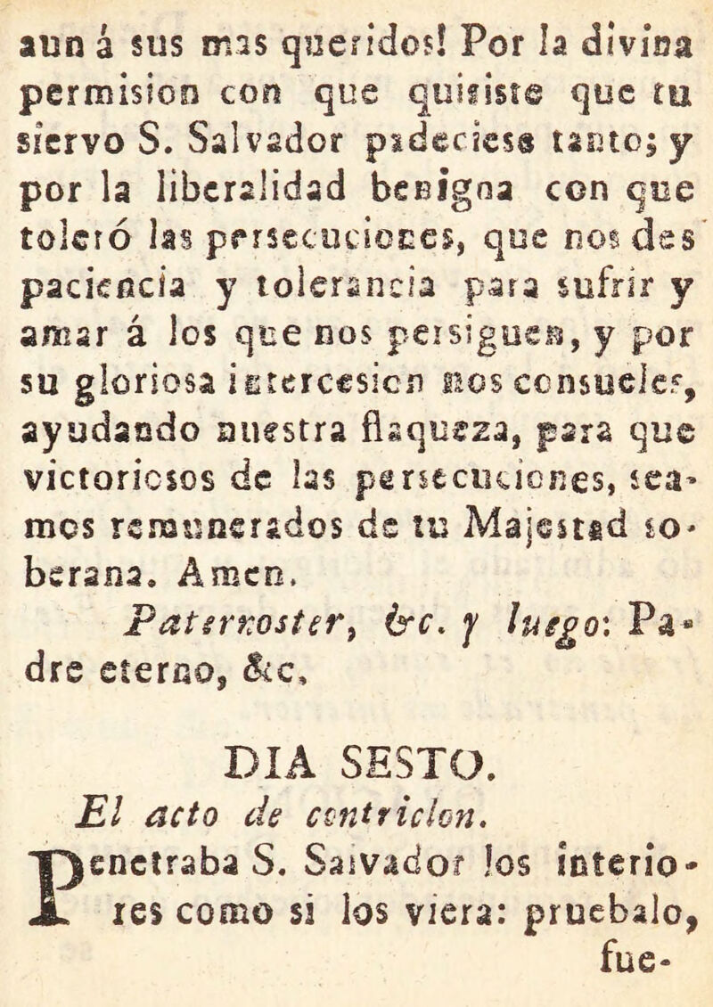 aun 4 sus mas queíidos! Por la divina permisión con que quifiste que tu siervo S. Salvador psdccicss lautos y por la liberalidad beeigna con que toleró las pf rsecucioces, que nos des paciencia y tolerancia para sufrir y amar á los que nos persigüen, y por su gloriosa isrerccsicn ños ccnsiselef, ayudando nuestra flaqueza, para que victoriosos de las peneciiciones, sea^ mes remunerados de tu Majestad so- bsrana. Amen. PatsrKoster^ érc, j ^uego', Pa» dre eterno, DIA SESTO. El acto de ccntricion. Pendrabas. Salvador los interio- res como si los viera: pruébalo, fue-