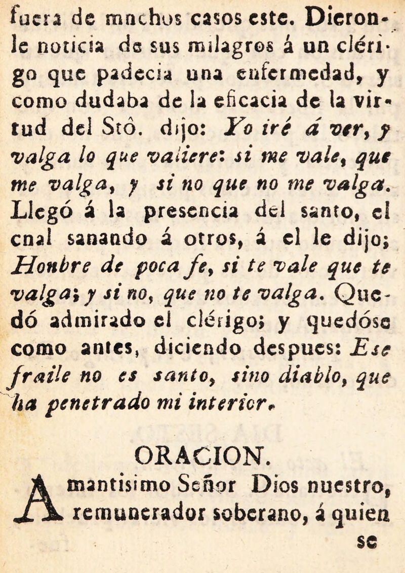 fuera de machos casos este. Dlcron- le noticia de sus milagros á un cléri- go que padecia una enfermedad, y como dudaba de la eficacia de la vir« tud dcl Stó, dijo: Vo iré d f valga lo que valiere'* si me vale^ que me valga^ y si no que no me valga. Llegó á la presencia dcl santo, el cnal sanando á otros, á el le dijo; Honbre de poca fe^ si te vale que te valgan y si no^ que no te valga. Que- dó admirado el clérigo; y quedóse como antes, diciendo después: Ese fraile no es santo^ sino diablo^ que ha penetrado mi interior ORACION. Amantisimo Señor Dios nuestro, remunerador soberano, á quien se