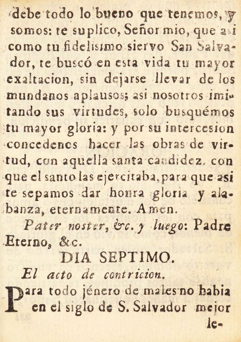 3cbe íoHo lo’biicno que teocmot, y somos: re suplico, Señor mió, que a>i como tu fidclism^o siervo Ssn Salva- dor, te buscó en esta vida to nía) or exaltación, sin dejarse llevar de los mundanos aplausos; asi nosotros ímf.» tando sus virtudes, solo busquemos ■tu mayor gloria: y por so intercesión ‘conccdcfics hacer las obras de vir- tud, con aquella saníaxacdidcz. con que el santo las ejercitaba,para que asi te sepamos dar honra gloria y ala- banza, eternamente. Amen. PatíT ností^r^ érc, j lu€go\ Pádr« •Eternoj ^c. DIA SEPTIMO. El acto de contrición., Para todo jéncro de inales no bahía en el siglo de S. Salvador mejor le-*