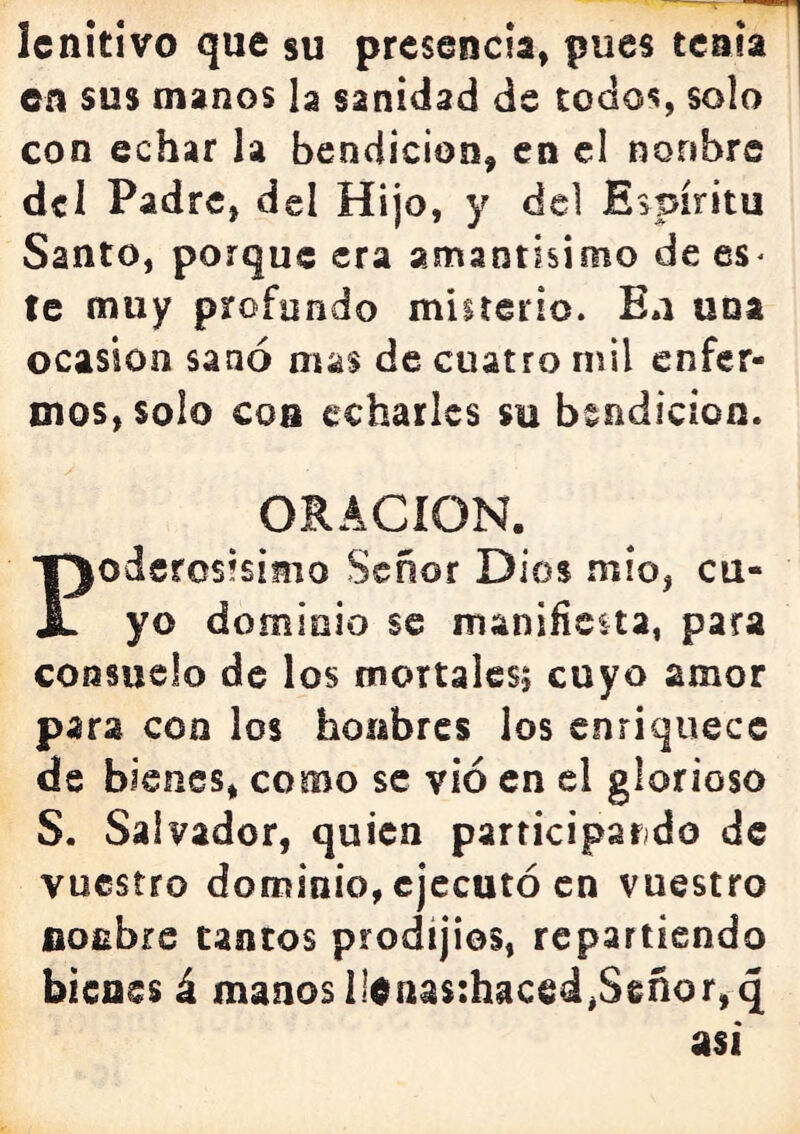 lenitivo que su presencia, pues tenia en sus manos la sanidad de todos, solo con echar la bendición, en el noribre del Padre, del Hijo, y del Espíritu Santo, porque era amantisimo de es^ te muy profundo miirerio. Ea una ocasión sanó mas de cuatro mil enfer- mos, solo con echarles su bendición. ORACION. oderosisimo Señor Dios mió, cu- X yo dominio se manifiesta, para consuelo de los mortales; cuyo amor para con los honbrcs los enriquece de bienes, como se vio en el glorioso S. Salvador, quien participarído de vuestro dominio, ejecutó en vuestro flocbrs tantos prodíjios, repartiendo bienes á manos il0nas:haced,Señor,q