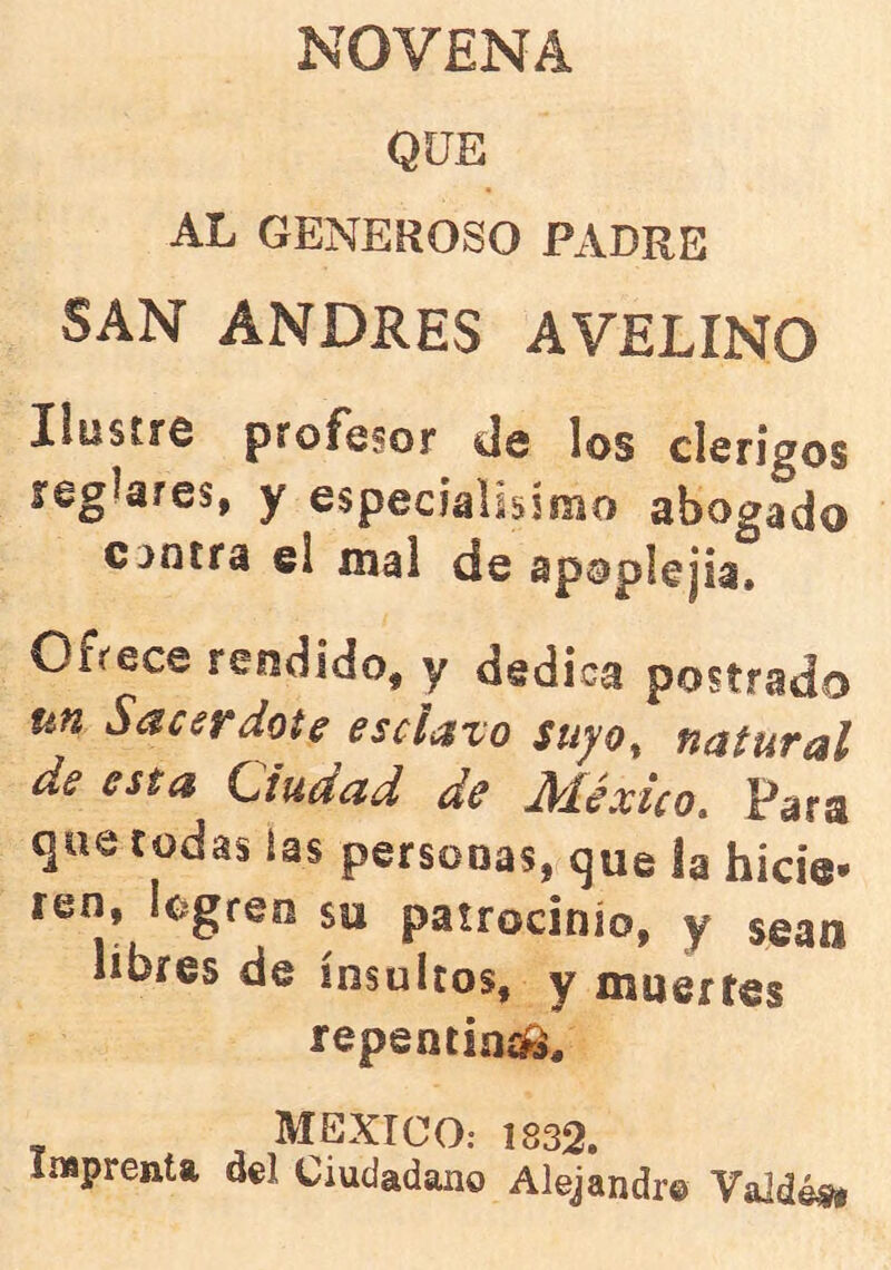 NOVENA QUE AL GENEROSO PADRE SAN ANDRES AVELINO XiüstfO proF^soj* ds los clérigos reglares, y especíalisimo abogado Gaotra el mal de apoplejía. Ofrece rendido, y dedica postrado un Sacerdote esclavo stiyo^ natural de esta Ciudad de México, Para que todas ias personas, que la hicie- ren, logren so patrocinio, y sean libres de insultos, y muertes repentina. MEXICO; 1832. Imprenta del Ciudadano Alejandre Valdé^t