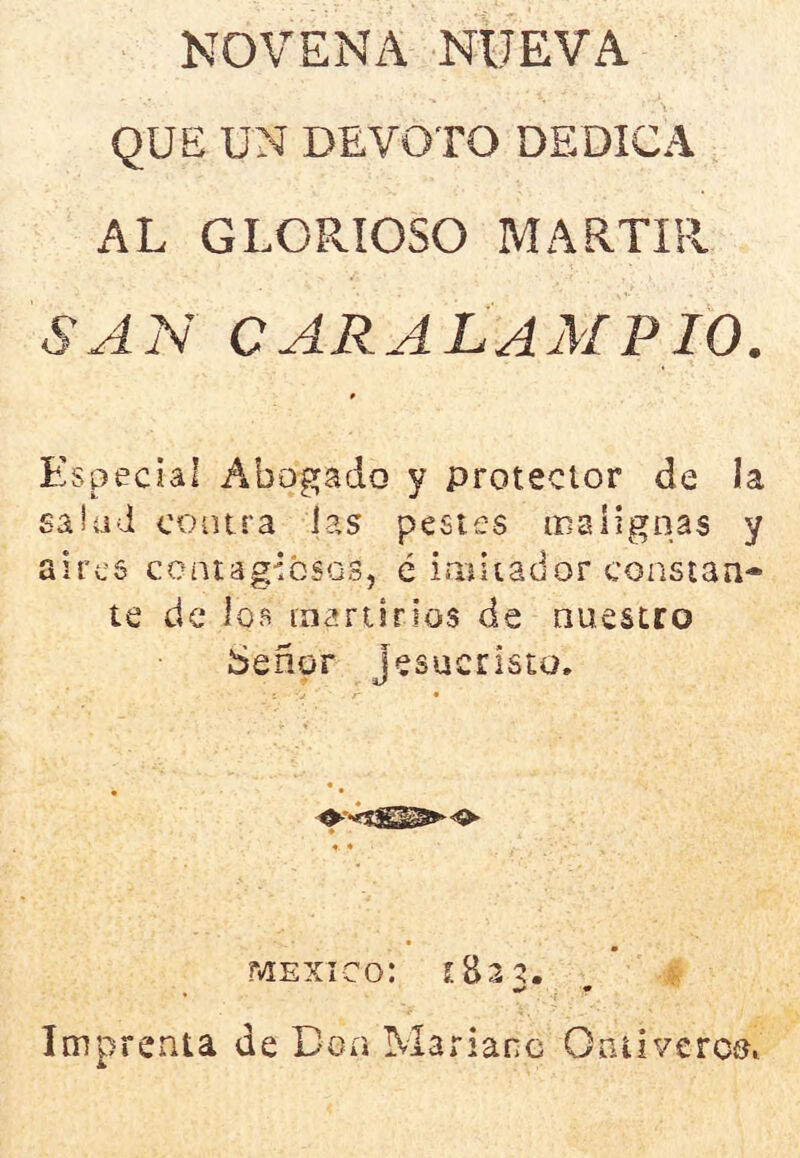 NOVENA NUEVA QUE UN DEVOTO DEDICA AL GLORIOSO MARTIR SAN CARALAMPIO. Especial Abogado y protector de la saiüd coiura ias pestes malignas y aires centagibSQS, é imitador constan- te de ios inariirios de nuestro Señor Jesucristo. MEXICO: s  i * Imprenta de Boa M arianc Oniivercs'i