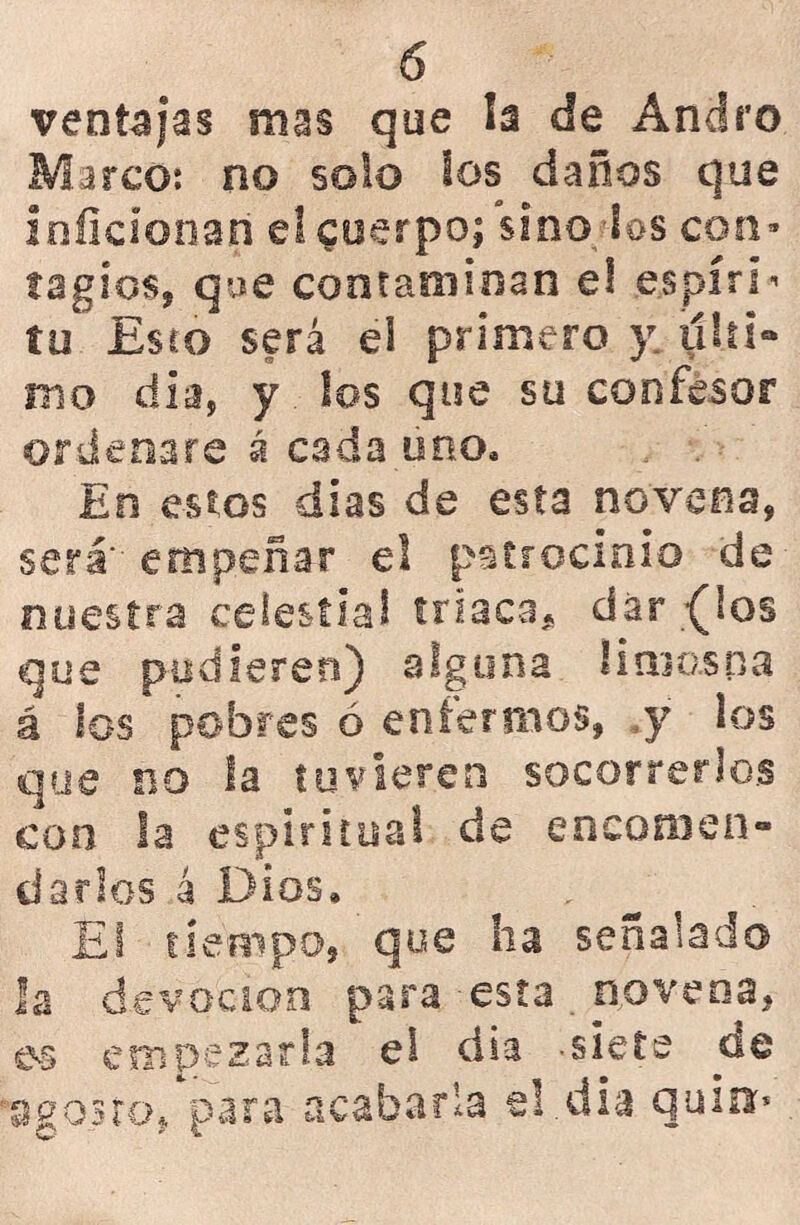 ventajas mas que h de Andró Marco: no solo los daños que inficionan el cuerpo; sino los con- tagios, que contaminan el espíri- tu Esto será el primero y ulti- mo día, y los que su confesor ordenare á cada uno. En estos dias de esta novena, será' empeñar el patrocinio de nuestra celestial triaca* dar {los que pudieren) alguna limosna á los pobres ó enfermos, y los que no la tuvieren socorrerlos con la espiritual de encomen- darlos 4 Dios. _ El tiempo, que ha señalado la devoción para esta novena, es empezarla el día -siete de •agosto, para acabarla el.dia qu¡n>