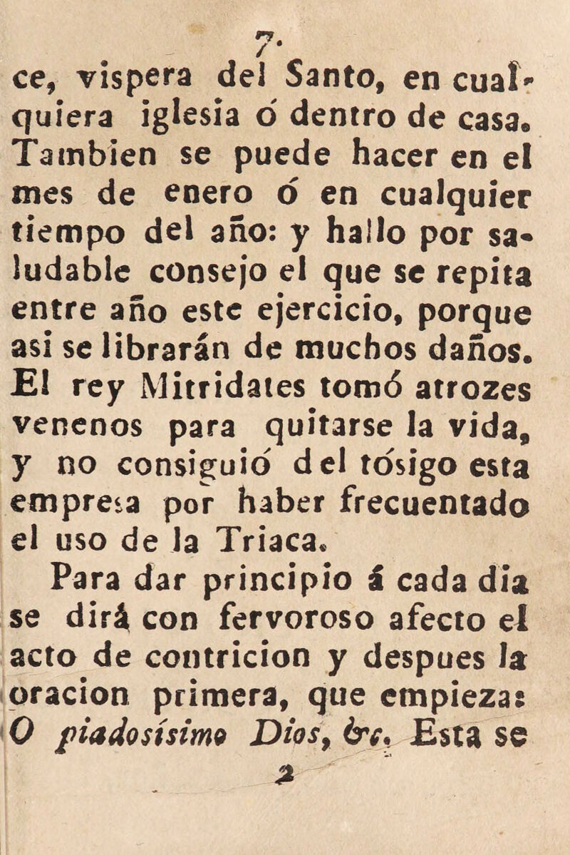 ce, víspera del Santo, en cual quiera iglesia ó dentro de casa. También se puede hacer en el mes de enero o en cualquier tiempo del año: y hallo por sa- ludable consejo el que se repita entre año este ejercicio, porque asi se librarán de muchos daños. El rey Mitridates tomó atrozes venenos para quitarse la vida, y no consiguió del tósigo esta empresa por haber frecuentado el uso de Ja Triaca* Para dar principio i cada día se dirá con fervoroso afecto el acto de contrición y después la oración primera, que empieza: 0 piadosísimo Dios, óv. Esta se