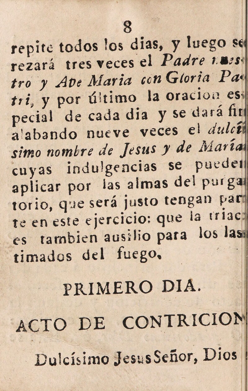 repite todos los dias, y luego se rezará tres veces el Padre t.mss' tro y Ave Marta can Gloria Pa* tri¿ y por uUimo la oración ess pedal de cada dia y se dará fir a’abando nueve veces eí dulcít simo nombre de Jesús y de Alaría< cuyas indulgencias se puedei aplicar por las almas de* purga torio, que será justo tengan par te en este ejercicio: que la triac es también ausilio para los lasl timados del fuego, PRIMERO DIA. ACTO DE CONTRICION Dulcísimo JesusSeñor, Dios