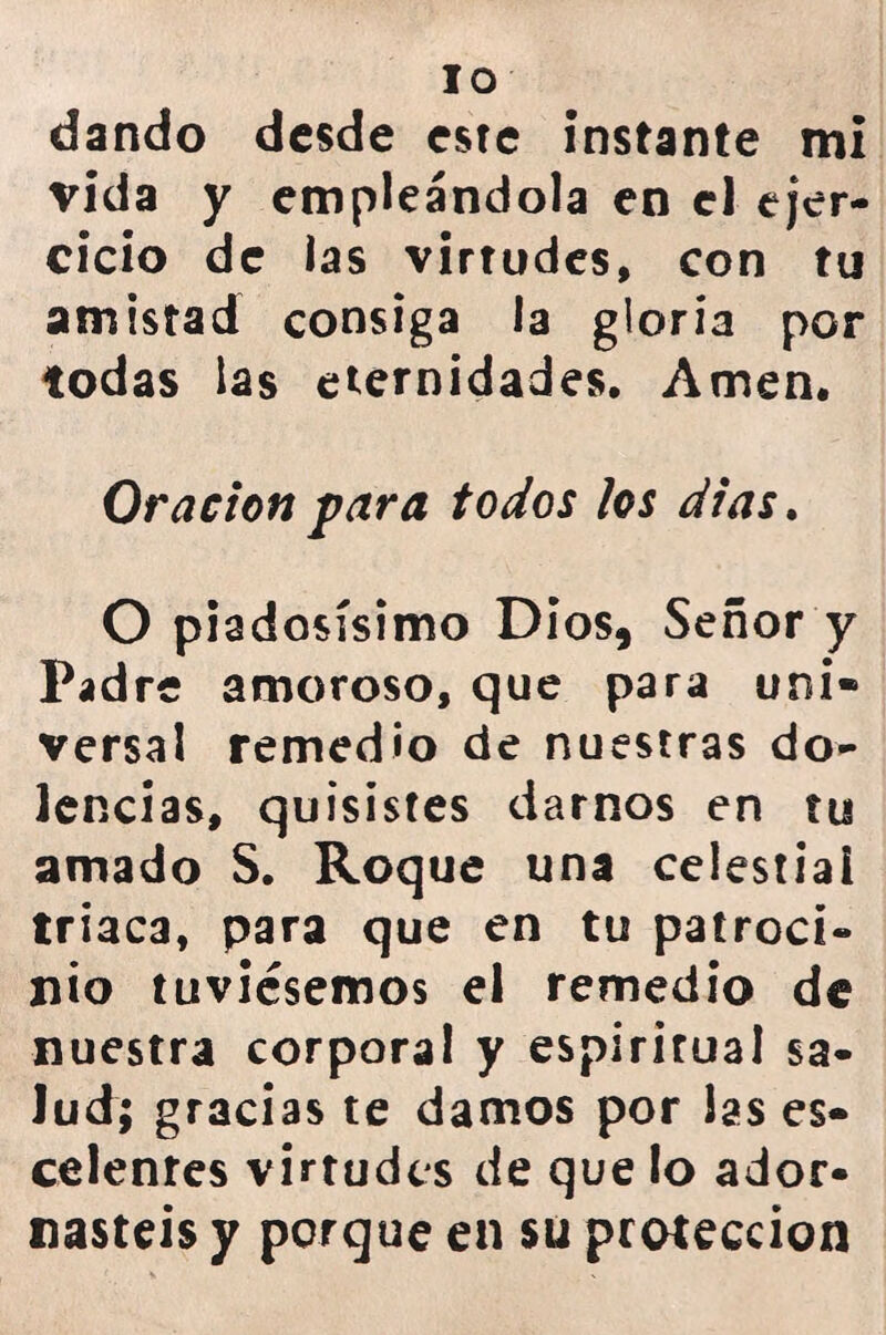 IO dando desde este instante mi vida y empleándola en el ejer- cicio de las virtudes, con tu amistad consiga la gloria por todas las eternidades. Amen. Oración para todos los dias. O piadosísimo Dios, Señor y Padre amoroso, que para uní» versal remedio de nuestras do- lencias, quisistes darnos en tu amado S. Roque una celestial triaca, para que en tu patroci- nio tuviésemos el remedio de nuestra corporal y espirirual sa- lud; gracias te damos por las es- celenres virtudes de que lo ador- nasteis y porque en su protección