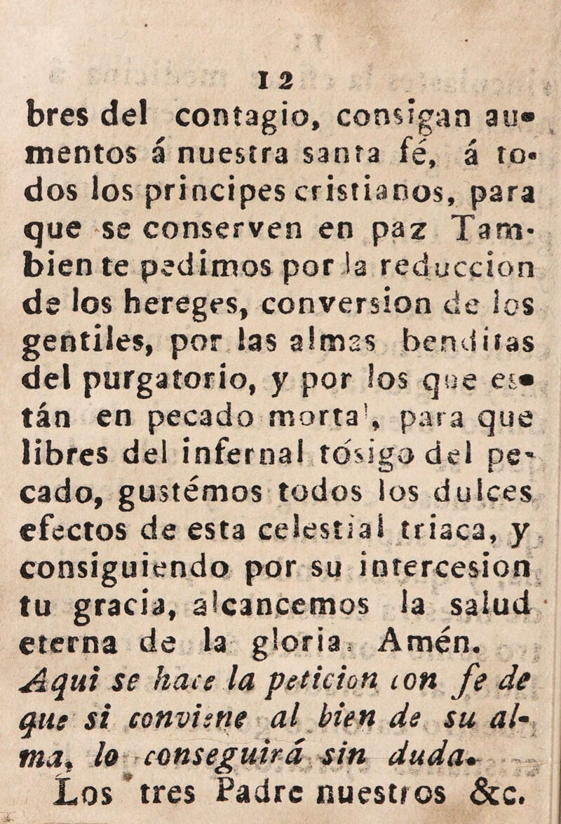 bres del contagio, consigan au® mentos á nuestra santa fé, á to- dos los principes cristianos, para que se conserven en paz Tam- bién te pedimos por la reducción de los hereges, conversión de los gentiles, por las almas benditas del purgatorio, y por los que tán en pecado morta!, para que libres del infer nal tosigo del pe- cado, gustemos todos los dulces efectos de esta celestial triaca, y consiguiendo por su intercesión tu gracia, alcancemos la salud eterna de la gloria. Amén. Aqut se hace la petición ion fe de que si conviene al bien de su al~ tnaf lo conseguirá sin duda* Los tres Padrenuestros &c.