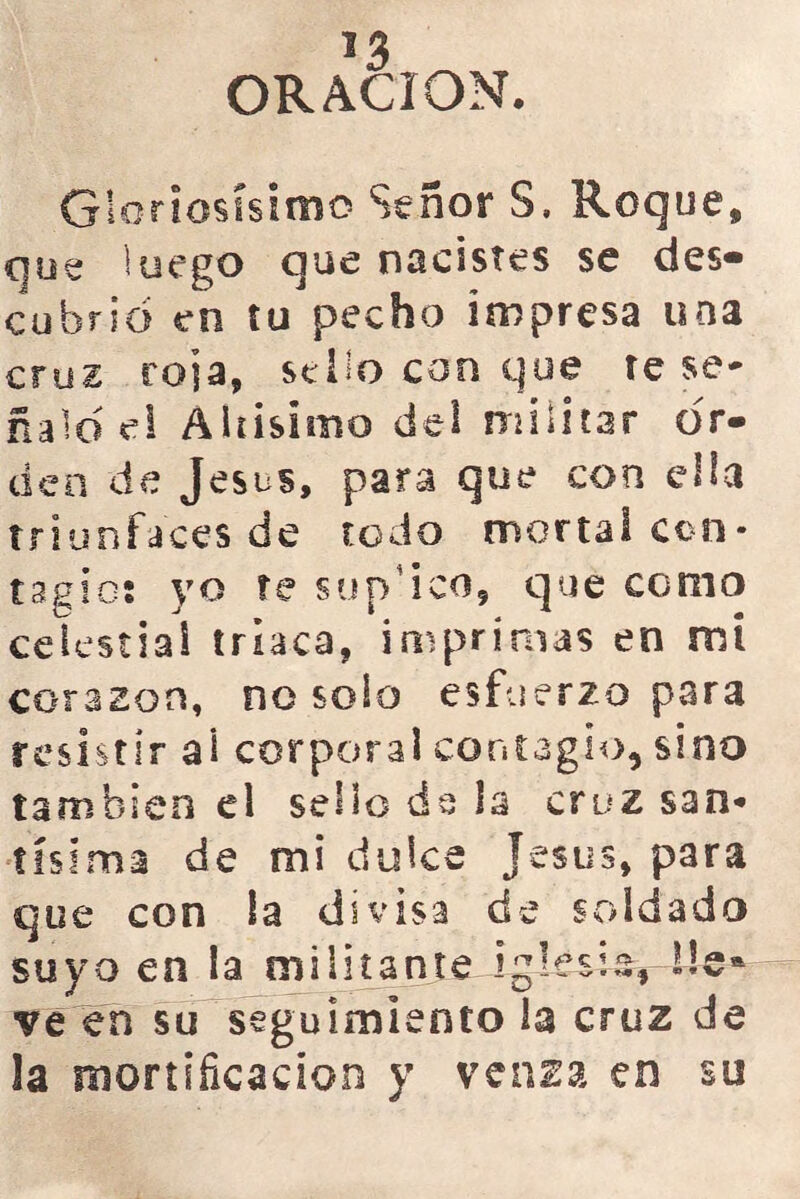 *3 ORACION. Gloriosísimo Señor S. Roque, que luego que nacistes se des- cubrid en tu pecho impresa una cruz roja, sello con que te se- ñalo el Altísimo del militar or- den de Jesús, para que con ella triunfales de todo mortal con- tagio; yo te sun'ico, que como celestial triaca, imprimas en mi corazón, no solo esfuerzo para resistir ai corporal contagio, sino también el sello ds la cruz san- tísima de mi dulce Jesús, para que con la divisa de soldado suyo en la militante iglesia*-lie* ve en su seguimiento la cruz de la mortificación y venza en su