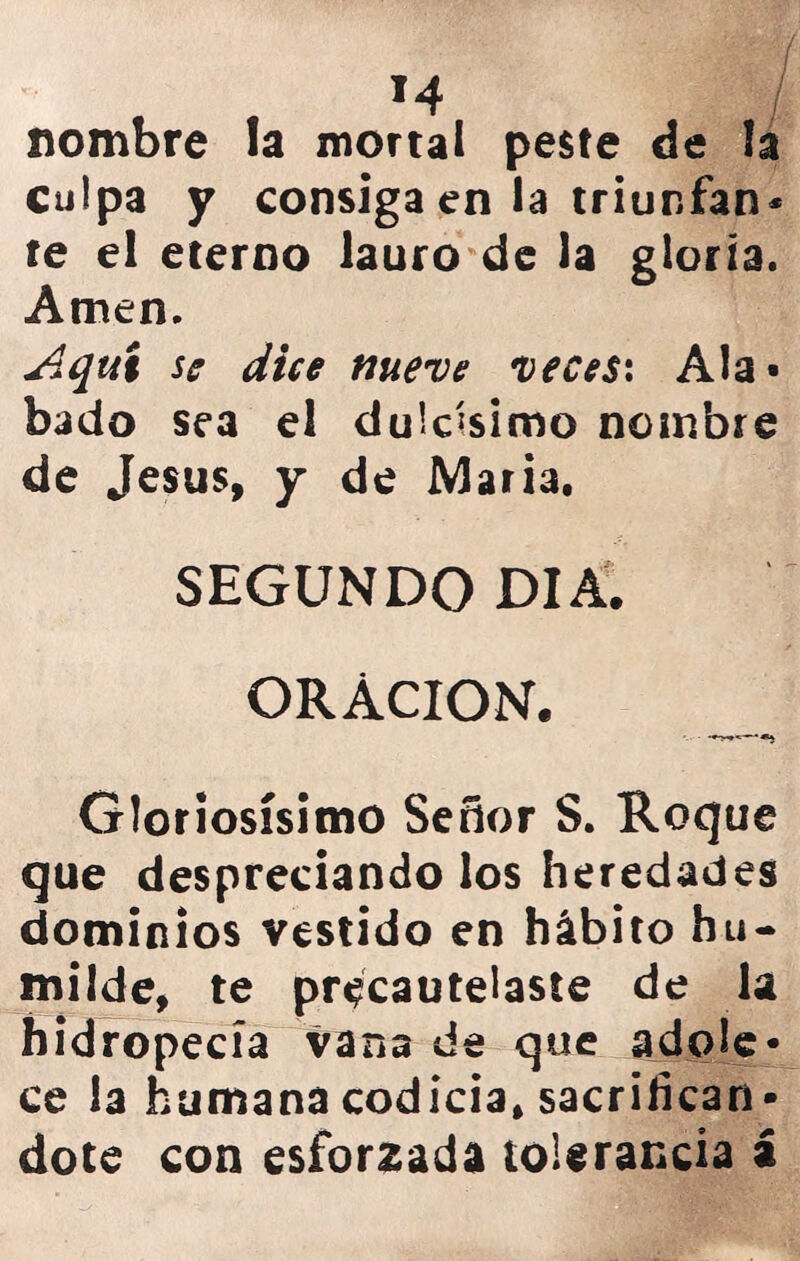 *4 / nombre la mortal peste de la culpa y consiga en la triunfan* te el eterno lauro de la gloria. Amen. Aquí se dice nueve veces: Ala» bado sea el dulcísimo nombre de Jesús, y de MarÍ3. SEGUNDO DIA. ORACION. «i Gloriosísimo Señor S. Roque que despreciándolos heredades dominios vestido en hábito hu- milde, te precautelaste de la hidropecía vana de que adole- ce la humana codicia, sacrificán- dote con esforzada tolerancia á