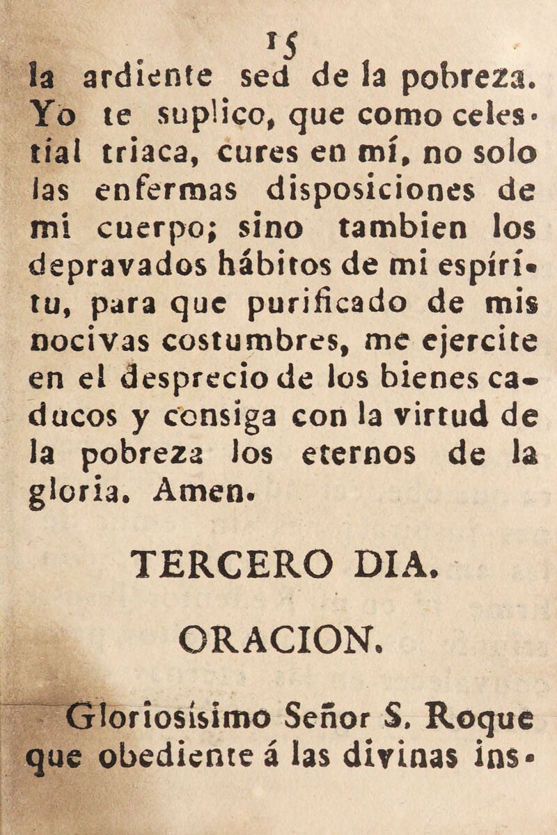 la ardiente sed de la pobreza. Yo te suplico, que como celes* tía! triaca, cures en mí, no solo las enfermas disposiciones de mi cuerpo; sino también los depravados hábitos de mi espírí» tu, para que purificado de mis nocivas costumbres, me ejercite en el desprecio de los bienes ca- ducos y consiga con la virtud de la pobreza los eternos de la gloria. Amen. TERCERO DIA. ORACION. Gloriosísimo Señor S. Roque que obediente á las divinas in$-