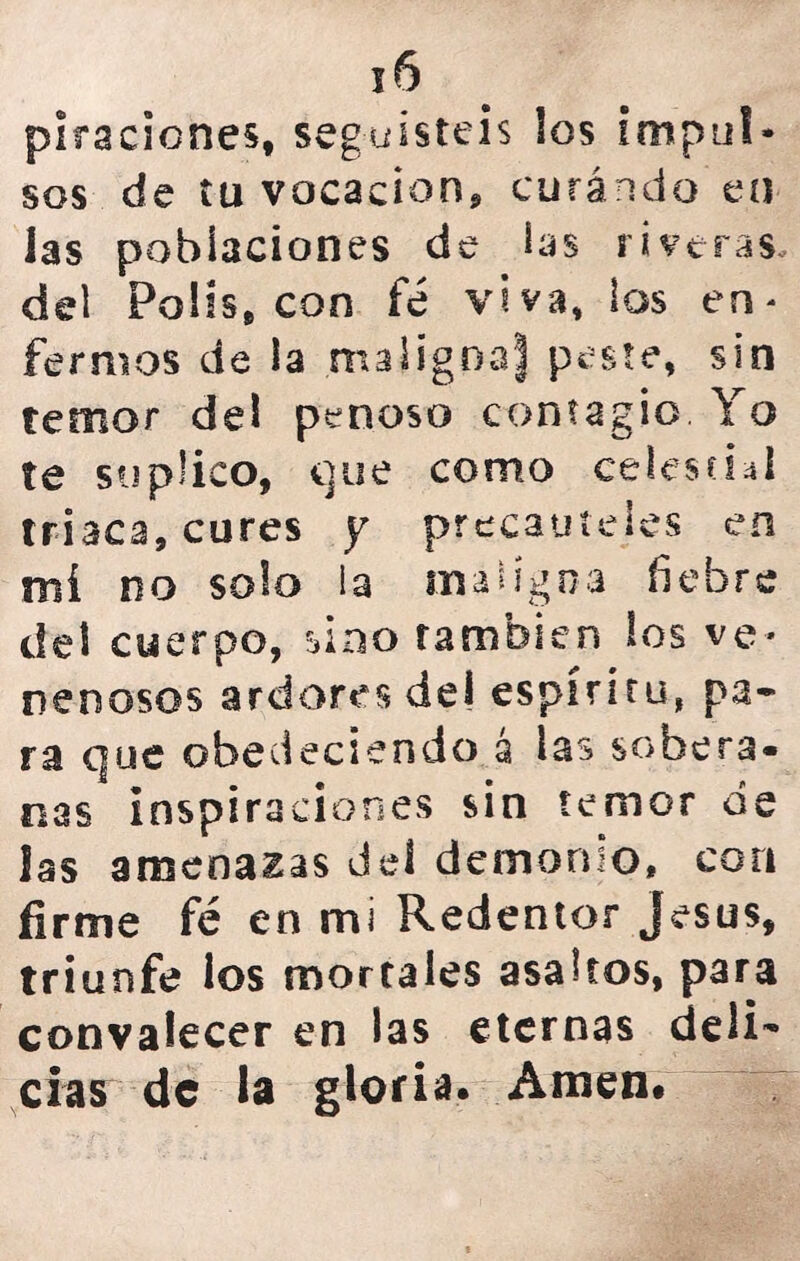 plracicnes, seguisteis los impul- sos de tu vacación* curando en las poblaciones de bs riveras, del Polis, con fe viva, los en* fermos de la .maligoaj peste, sin temor del penoso contagio Yo te suplico, que como celestial triaca, cures y precauteles en mí no solo la maligna liebre del cuerpo, sino también los ve- nenosos ardores de! espíritu, pa- ra que obedeciendo á las sobera- nas inspiraciones sin temor de las amenazas deí demonio, con firme fe en mi Redentor jesús, triunfe ios mortales asaltos, para convalecer en las eternas deli^ cías de la gloria* Amen*