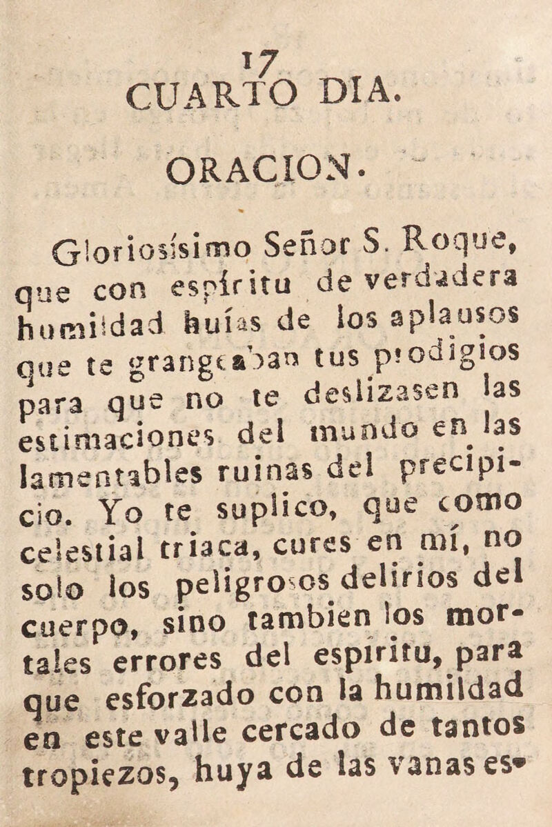 1/ CUARTO DIA. ORACION. “ Gloriosísimo Señor S. Roque, que con espíritu de verdadera humildad huías de ios aplausos que te grangeaban tus piooigios para que no te deslizasen las estimaciones del mundo en las lamentables ruinas del precipi- cio. Yo te suplico, que como celestial triaca, cures en mí, no solo los peligrosos delirios del cuerpo, sino también los mor- tales errores del espíritu, para que esforzado con la humildad en este valle cercado de tantos tropiezos, huya de las sanases®