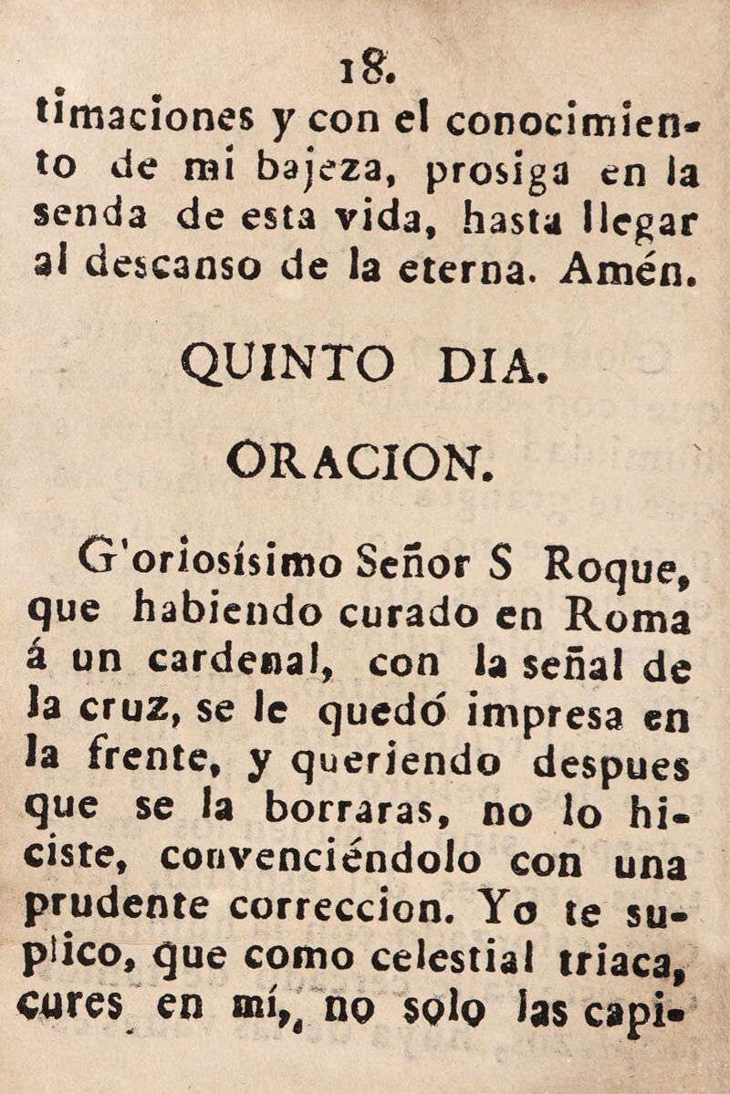 l£. limaciones y con el conocimien- to de mi bajeza, prosiga en la senda de esta vida, hasta llegar ai descanso de la eterna. Amén. QUINTO DIA. ORACION. G'oriosísimo Señor S Roque, que habiendo curado en Roma á un cardenal, con la señal de Ja cruz, se le quedo impresa en Ja frente, y queriendo después que se la borraras, no lo hi- ciste, convenciéndolo con una prudente corrección. Yo te su- plico, que como celestial triaca, cures en mí,, no solo las capi»