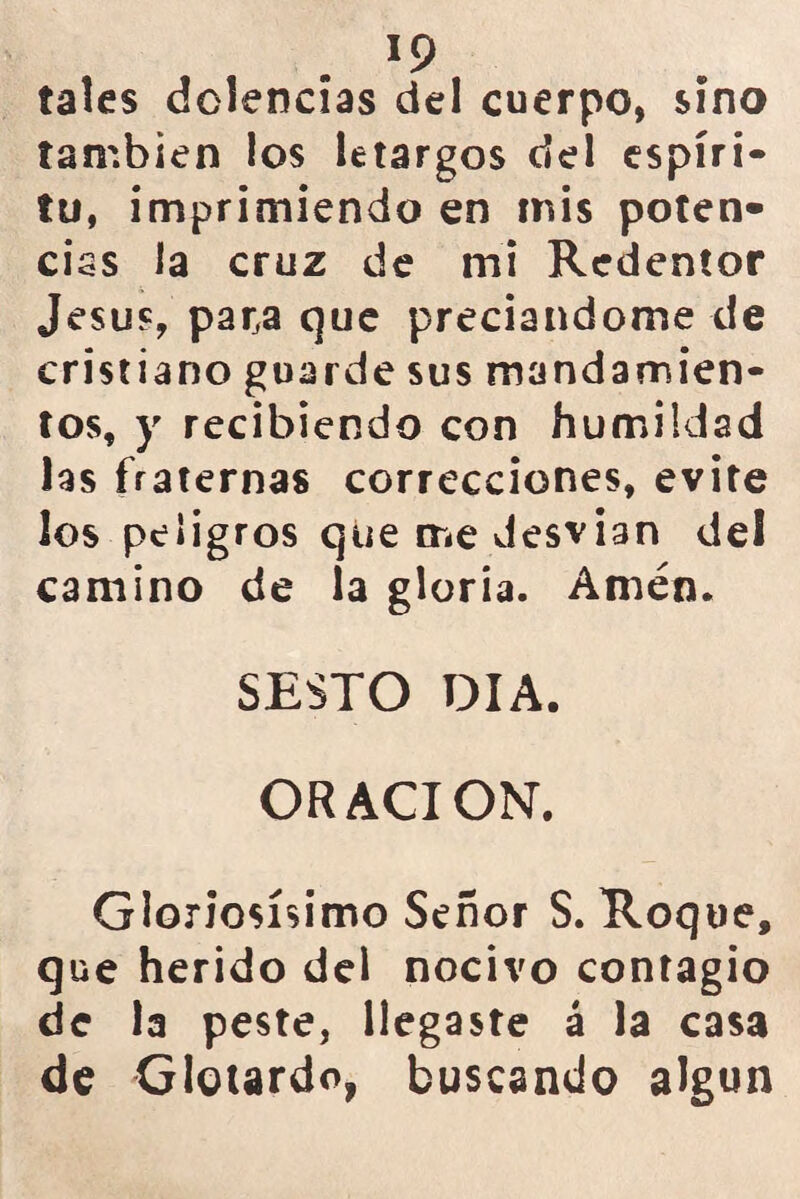 *9 tales dolencias del cuerpo, sino también los letargos del espíri- tu, imprimiendo en mis poten» ciss la cruz de mi Redentor Jesús, par,a que preciándome de cristiano guarde sus mandamien- tos, y recibiendo con humildad las fraternas correcciones, evite los peligros que me desvian del camino de la gloria. Amén. SESTO DIA. ORACION. Gloriosísimo Señor S. Roque, que herido del nocivo contagio de la peste, llegaste á la casa de Glotardo, buscando algún