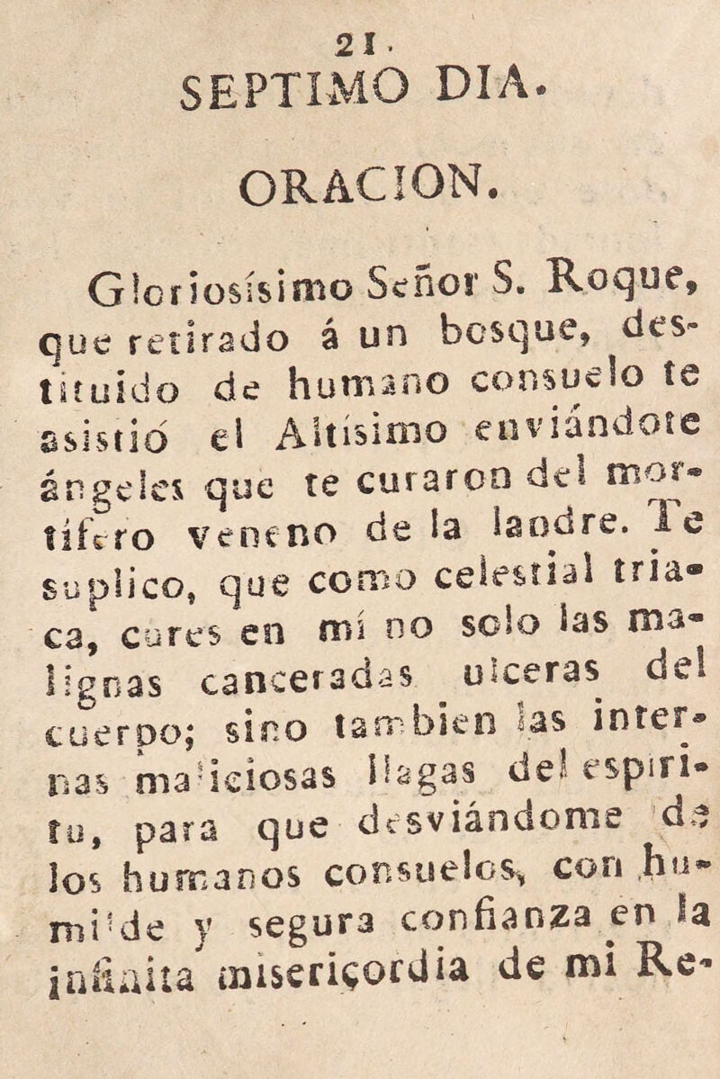 Mv V> 2 1 SEPTIMO DIA. ORACION. Gloriosísimo Senos1 S. Roque, que retirado á un bosque, des- tituido de humano consuelo te si s t i o el Altísimo enviándote rige les que te curaron del mor* tiícro veneno de la landre, le suplico, que como celestial tria® ca, cures en rm no solo las nis® liguas canceradas ulceras del cuerpo; sino también las Ínter* ñas maliciosas bagas deí espíri- tu, para que desviándome cu* los humanos consuelos, con hu» mide y segura confianza en la jaítaita oiiserRorciia de mi Re*