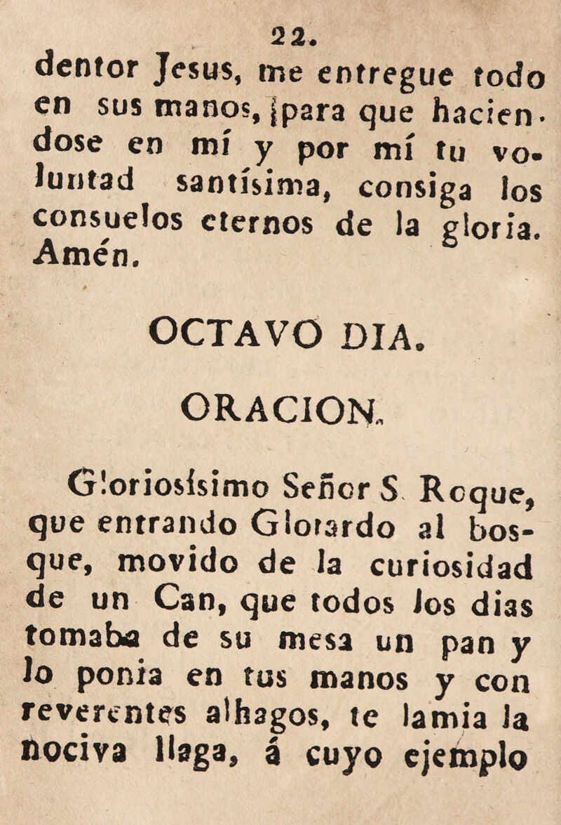 dentor Jesús, me entregue todo en sus manos, (para que haden- dose en mí y por mí tu vo- Juntad santísima, consiga los consuelos eternos de )a gloria. Amén. OCTAVO DIA. ORACION. Gloriosísimo SeñorS Roque, que entrando Glorardo al bos- que, movido de la curiosidad de un Can, que todos ios dias tomaba de su mesa un pan y Jo ponía en tus manos y con reverentes alhagos, te lamia Ja nociva Haga, á cuyo ejemplo