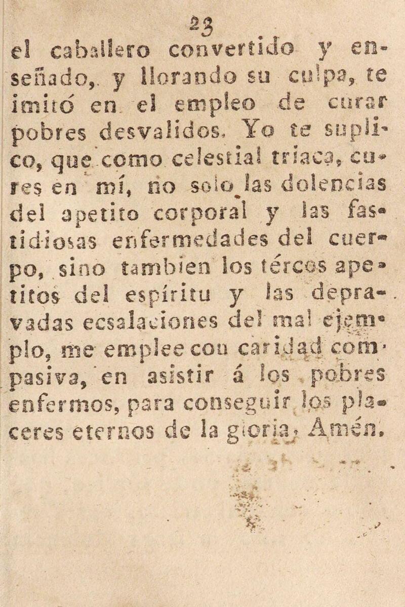 el caballero convertido y en- señado,. y llorando so culpa, te ioiird en el empleo de corar pobres desvalidos. Yo te supli- co, que .como celestial triaca, cu* res en nií, no soiojas dolencias del apetito corporal y las fas- tidiosas enfermedades del cuer* po, sino también los tercos ape- titos- del espíritu y las depra- vadas ecsslaciones del mal ejero* p!o? me emplee coa caridad com- pasiva, en asistir á los pobres enfermos, para conseguir íps pía® eeres eternos de la gloria* Amen,