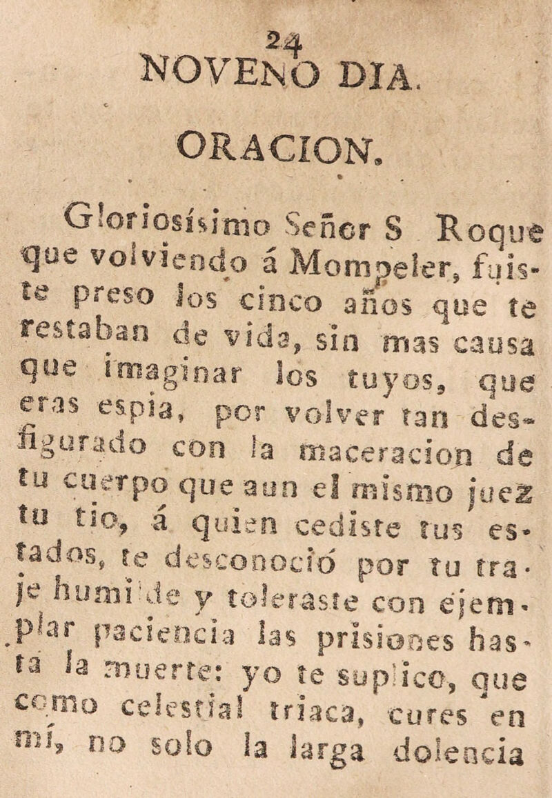 NOVENO DIA. ORACION. Gloriosísimo Señor S Roque qoe volviendo á Mompeler, fuis- te preso ios cinco años que te restaban de vida, sin mas causa que imaginar los tuyos, que eras espía, por volver tan des- ligo raao con la oíaceración de tu cuerpo que aun el mismo juez tu tío, á quien cediste tus es- tados, te desconoció por tu ira- )e humi-de y toleraste con e'iem- ;pbir paciencia las prisiones has- ta la muerte: yo te suplico, que corno celestial triaca, cures en no solo la larga dolencia