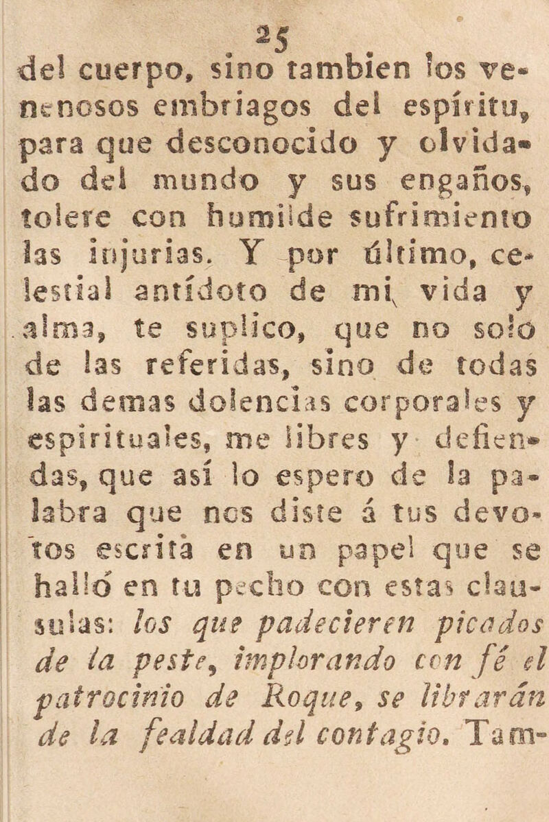 del cuerpo, sino también los ve- nenosos embriagos dei espíritu, para que desconocido y olvida» do del mondo y sus engaños* tolete con humilde sufrimiento las injurias. Y por último, ce* iestiai antídoto de mix vida y alma* te suplico, que no solo de las referidas, sino de todas las demás dolencias corporales y espirituales, me libres y defien- das, que así lo espero de la pa- labra que nos diste á tus devo- tos escrita en un papel que se hallo en tu pecho con estas clau- sulas: los que padecieren picados de ia peste, implorando ccn fe el patrocinio de Roque9 se librarán de la fealdad dú contagio. Tám-