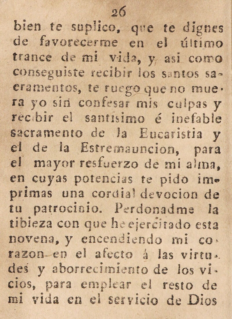 2Ó bien te suplico, qee te dignes de favorecerme en el dirimo trance de mi v-ida, y asi como conseguiste recibir los santos sa- cramentos, re ruego qoeno time* ra yo sin confesar mis culpas y recibir el santísimo é inefable sacramento de la Eucaristía y ei de i a Estreoiauncion, para el mayor resfuerzo de mí alma, en cuyas potencias te pido im«* primas una cordial devoción de tu patrocinio. Perdonadme la tibieza con que he ejercitado esta novena, y encendiendo mi co' razón- eo el afecto 4 las virtu- des y aborrecimiento de los vi- cios, para emplear ei resto de mi vida en el servicio de Dios