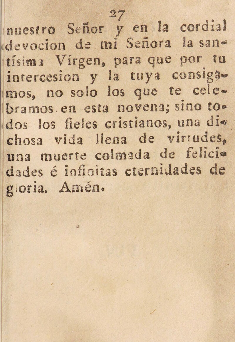 nuestro Señor y en la corola! devoción de mi Señora la san- tísima Virgen, para que por tu intercesión y la tuya consiga» naos, no solo los que te^ cele* bramos.en esta novena; sino to- dos los fieles cristianos, una di« chosa vida llena de virtudes, o na muerte colmada de felici® dades é infinitas eternidades de gloria. Amén»