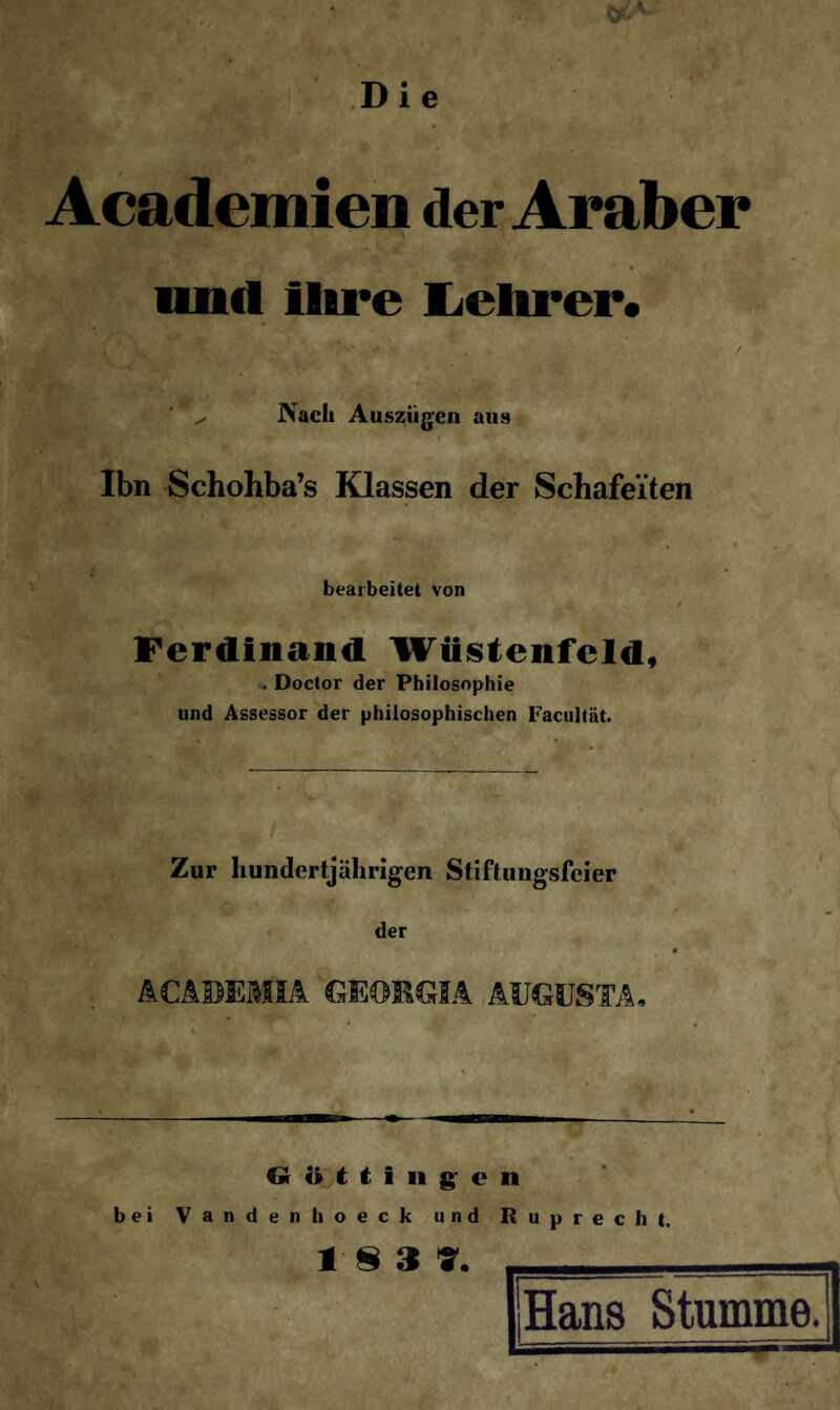 Die Academien der Araber und Ihre Lehrer« ^ Nach Auszügen aus Ibn Schohba’s Klassen der Schafei'ten bearbeitet von Ferdinand Wüstenfeld, . Doctor der Philosophie und Assessor der philosophischen Facultät. Zur hundertjährigen Stiftungsfeier der ACABEMIA GEORGIA AUGUSTA, —— Güttingen bei Vandenhoeck und Ruprecht. i & a 7. Hans Stumme.