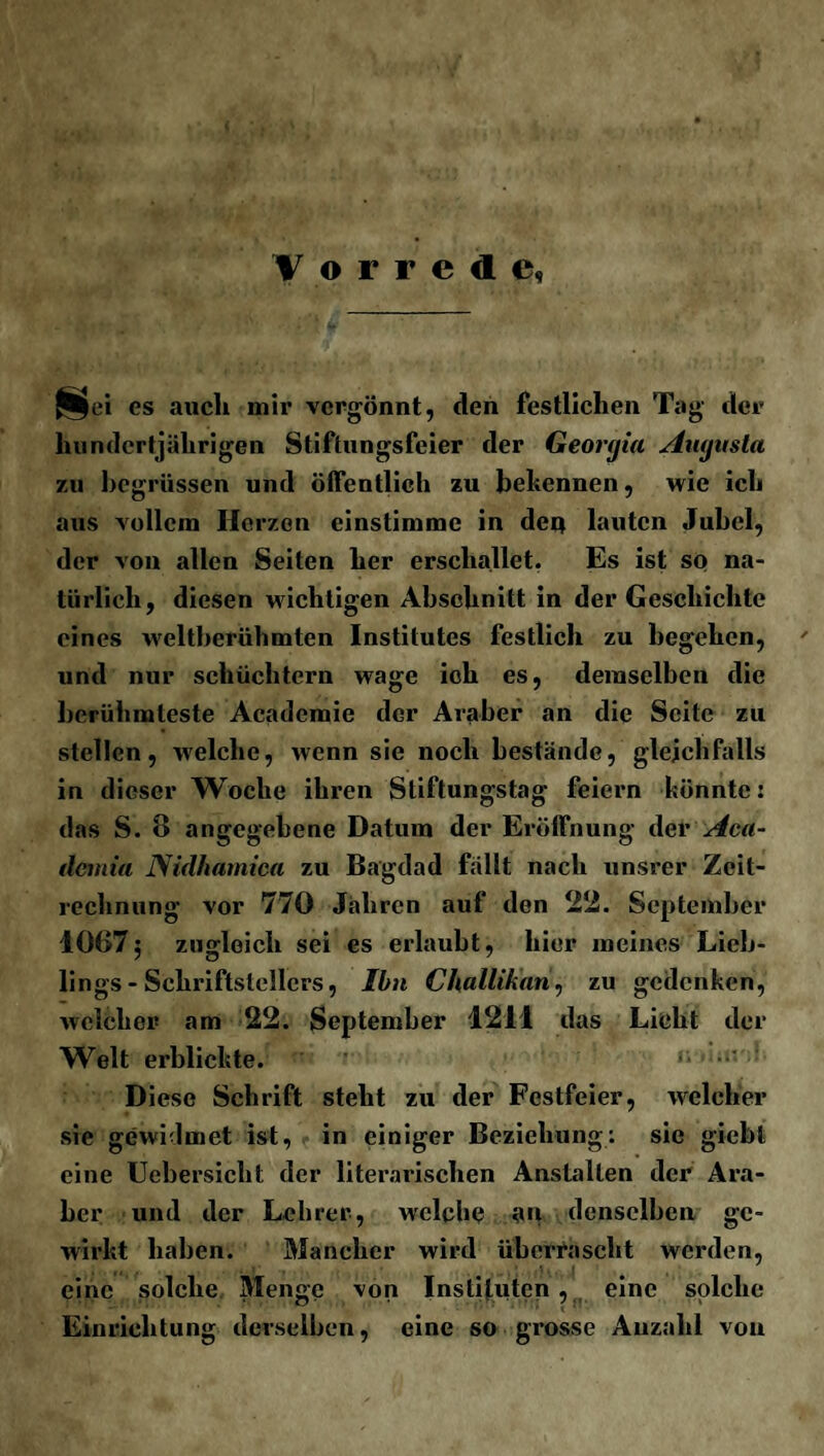 Vorrede, j8$ei es auch mir vergönnt, den festlichen Tag der hundertjährigen Stiftungsfeier der Georgia Aiujusta zu begrüssen und öffentlich zu bekennen, wie ich aus vollem Herzen einstimme in deg lauten Jubel, der von allen Seiten her erschallet. Es ist so na¬ türlich, diesen wichtigen Abschnitt in der Geschichte eines weltberühmten Institutes festlich zu begehen, und nur schüchtern wage ich es, demselben die berühmteste Academie der Araber an die Seite zu stellen, welche, wenn sie noch bestände, gleichfalls in dieser Woche ihren Stiftungstag feiern könnte: das S. 8 angegebene Datum der Eröffnung der Aca- demia Nidhamica zu Bagdad fällt nach unsrer Zeit¬ rechnung vor 770 Jahren auf den 22. September 10675 zugleich sei es erlaubt, hier meines Lieb¬ lings-Schriftstellers, Ihn Chullikan, zu gedenken, welcher am 22. September 1211 das Licht der Welt erblickte. r. • Diese Schrift steht zu der Festfeier, welcher sie gewMmet ist, in einiger Beziehung: sie giebl eine Uebersicht der literarischen Anstalten der Ara¬ ber und der Lehrer, welche an denselben ge¬ wirkt haben. Mancher wird überrascht werden, eine solche Menge von Instituten, eine solche Einrichtung derselben, eine so grosse Anzahl von