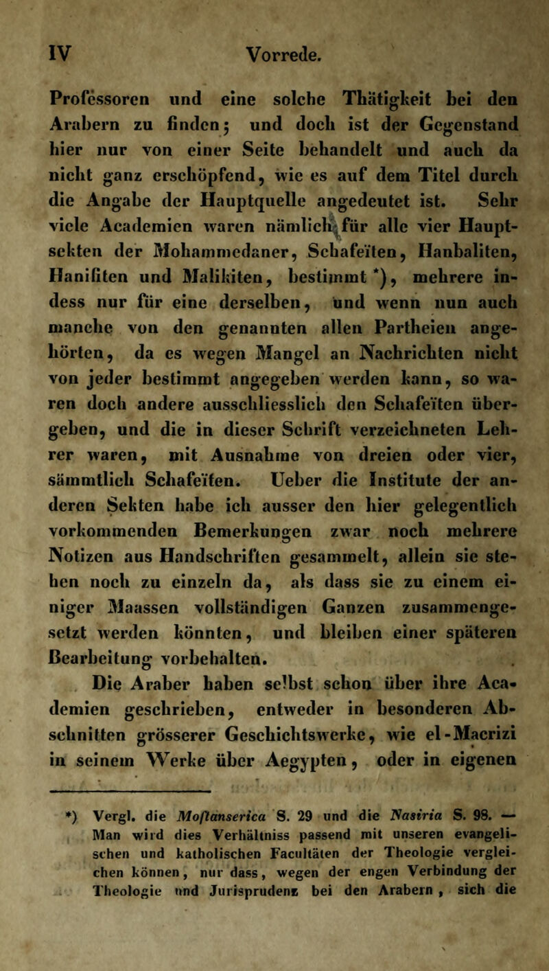 Professoren und eine solche Thätigkeit bei den Arabern zu finden; und doch ist der Gegenstand hier nur von einer Seite behandelt und auch da nicht ganz erschöpfend, wie es auf dem Titel durch die Angabe der Hauptquelle angedeutet ist. Sehr viele Academien waren nämlich, für alle vier Haupt¬ sekten der Mohammedaner, Schafeiten, Hanbaliten, Hanifiten und Malikiten, bestimmt*), mehrere in- dess nur für eine derselben, und wenn nun auch manche von den genannten allen Partheien ange¬ hörten, da es wegen Mangel an Nachrichten nicht von jeder bestimmt angegeben werden kann, so wa¬ ren doch andere ausschliesslich den Schafeiten über¬ gehen, und die in dieser Schrift verzeichneten Leh¬ rer waren, mit Ausnahme von dreien oder vier, sämmtlich Schafeiten. Ueber die Institute der an¬ deren Sekten habe ich ausser den hier gelegentlich vorkommenden Bemerkungen zwar noch mehrere Notizen aus Handschriften gesammelt, allein sie ste¬ hen noch zu einzeln da, als dass sie zu einem ei¬ niger Maassen vollständigen Ganzen zusammenge¬ setzt werden könnten, und bleiben einer späteren Bearbeitung Vorbehalten. Die Araber haben selbst schon über ihre Aca¬ demien geschrieben, entweder in besonderen Ab¬ schnitten grösserer Gesehichtswerke, wrie el-Macrizi in seinem Werke über Aegypten, oder in eigenen *) Vergl. die Moflanserica S. 29 und die Nasiria S. 98. — Man wird dies Verliältniss passend mit unseren evangeli¬ schen und katholischen Facultäten der Theologie verglei¬ chen können, nur dass, wegen der engen Verbindung der Theologie und Jurisprudenz bei den Arabern , sich die