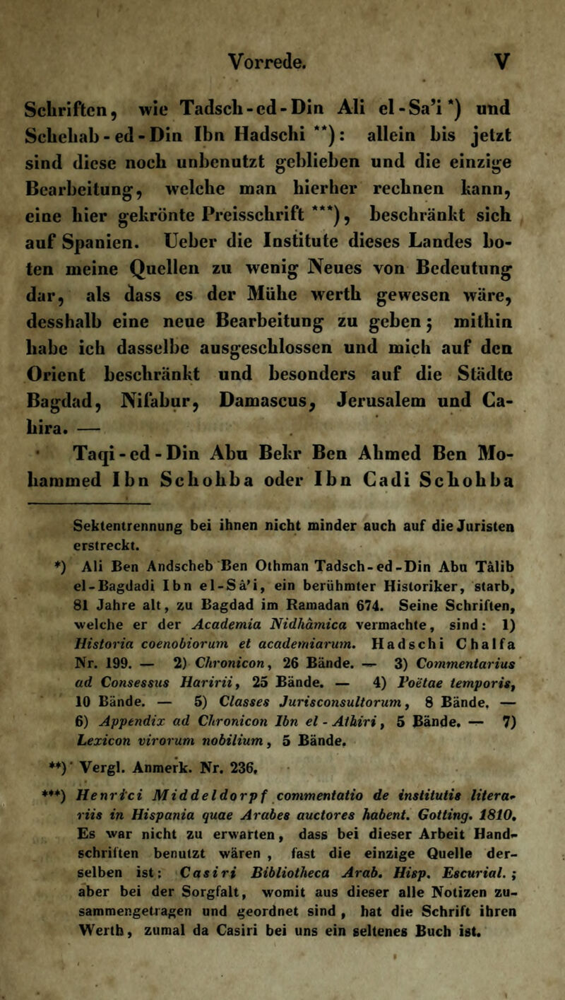 Schriften, wie Tadscli-ed-Din Ali el-Sa’i* *) und Schehab - ed - Din Ibn Hadschi **): allein bis jetzt sind diese noch unbenutzt geblieben und die einzige Bearbeitung, welche man hierher rechnen kann, eine hier gekrönte Preisschrift ***), beschränkt sich auf Spanien. Ueber die Institute dieses Landes bo¬ ten meine Quellen zu wenig Neues von Bedeutung dar, als dass es der Mühe werth gewesen wäre, desshalb eine neue Bearbeitung zu geben $ mithin habe ich dasselbe ausgeschlossen und mich auf den Orient beschränkt und besonders auf die Städte Bagdad, Nifabur, Damascus, Jerusalem und Ca- hira. — Taqi-ed-Din Abu Bekr Ben Ahmed Ben Mo¬ hammed Ibn Schohba oder Ibn Cadi Schobba Sektentrennung bei ihnen nicht minder auch auf die Juristen erstreckt. *) Ali Ben Andscheb Ben Othman Tadsch-ed-Din Abu Tälib el-Bagdadi Ibn el-Sä’i, ein berühmter Historiker, starb, 81 Jahre alt, zu Bagdad im Ramadan 674. Seine Schriften, welche er der Academia Nidliämica vermachte, sind: 1) Historia coenobiorum et academiarum. Hadschi Chalfa Nr. 199. — 2) Chronicon, 26 Bände. 3) Commentarius ad Consessas Haririi, 25 Bände. — 4) Foetae temporis, 10 Bände. — 5) Classes Jurisconsultorum, 8 Bände, — 6) Appendix ad Chronicon Ibn el - Alhiri, 5 Bände. — 7) Lexicon virorum nobilium, 5 Bände. **)' Vergl. Anmerk. Nr. 236, ***) Henrici Middeldorpf commentatio de institutis litera- riis in Hispania quae Arabes auctores habent. Gotting. 1810. Es war nicht zu erwarten, dass bei dieser Arbeit Hand¬ schriften benutzt wären , fast die einzige Quelle der¬ selben ist: Casiri Bibliotheca Arab. Hisp. Escurial.; aber bei der Sorgfalt, womit aus dieser alle Notizen zu- sammengetiagen und geordnet sind , hat die Schrift ihren Werth, zumal da Casiri bei uns ein seltenes Buch ist.