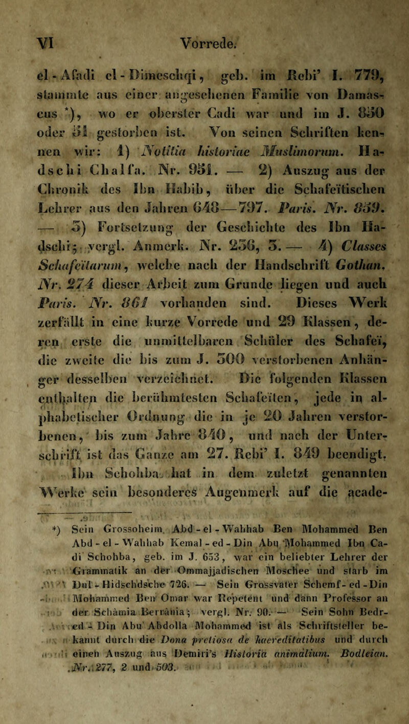 el * APadi cl - Dimeschqi, geh. im Rebi’ I. 779, stammle aus einer angesehenen Familie von Damas- eus *), wo er oberster Cadi war und im J. 830 oder i)S gestorben ist. Von seinen Schriften ken-? nen wir: 1) Notilia hisloriac Muslimonim. Ha¬ dschi Chalfa. Nr. 931. — 2) Auszug aus der Chronik des Ihn Habib, über die Schafeitischen Lehrer aus den Jahren 048— 797. Paris. Nr. 8öi). — 3) Fortsetzung der Geschichte des Ihn Ha¬ dschi 5 vcrgl. Anmerk. Nr. 230, 5.— 4) Classcs Scliafcilarum, welche nach der Handschrift Gothan. Nr. 274 dieser Arbeit zum Grunde liefen und auch Paris. Nr. 861 vorhanden sind. Dieses Werk zerfallt in eine kurze Vorrede und 29 Klassen, de¬ ren erste die unmittelbaren Schüler des Schafei', die zweite die bis zum J. 300 verstorbenen Anhän¬ ger desselben verzeichnet. Die folgenden Klassen enthalten die berühmtesten Schafotten, jede in al¬ phabetischer Ordnung die in je 20 Jahren verstor¬ benen, bis zum Jahre 840, und nach der Unter¬ schrift ist das Ganze am 27. Rebi’ I. 849 beendigt. Ihn Scbohba. hat in dem zuletzt genannten W erke sein besonderes Augenmerk auf die acadc- * — 7s:.' ’ v.™ -3 *) Sein Grossoheim. Abd - el - Wahhab Ben ßlohammed Ben Abd - el - Wahhab Kemal-ed-Din Abii'ßlohammed Ihn Ca¬ di Schohba, geh. im J. 653 , war ein beliebter Lehrer der Grammatik an der Ommajjadischen ßloschee und starb im .‘V Du! - Hidschdsche 726. — Sein Grassvater Schemf-ed-Din lVIohammed Ben Omar war Repetent und dann Professor an der Schämia Berrähia; vergl. Nr. 90.-— Sein Sohn Bedr- ed - Din Abu'Abdolla ßlohammed ist als Schriftsteller be¬ kannt durch die Dona prelio'sa de haereditatibus und durch einen Auszug aus Demiri’s Historia animälium. Bodleicni. .Nr.',277, 2 und 503. ■ ‘ 1 • •' ' '<