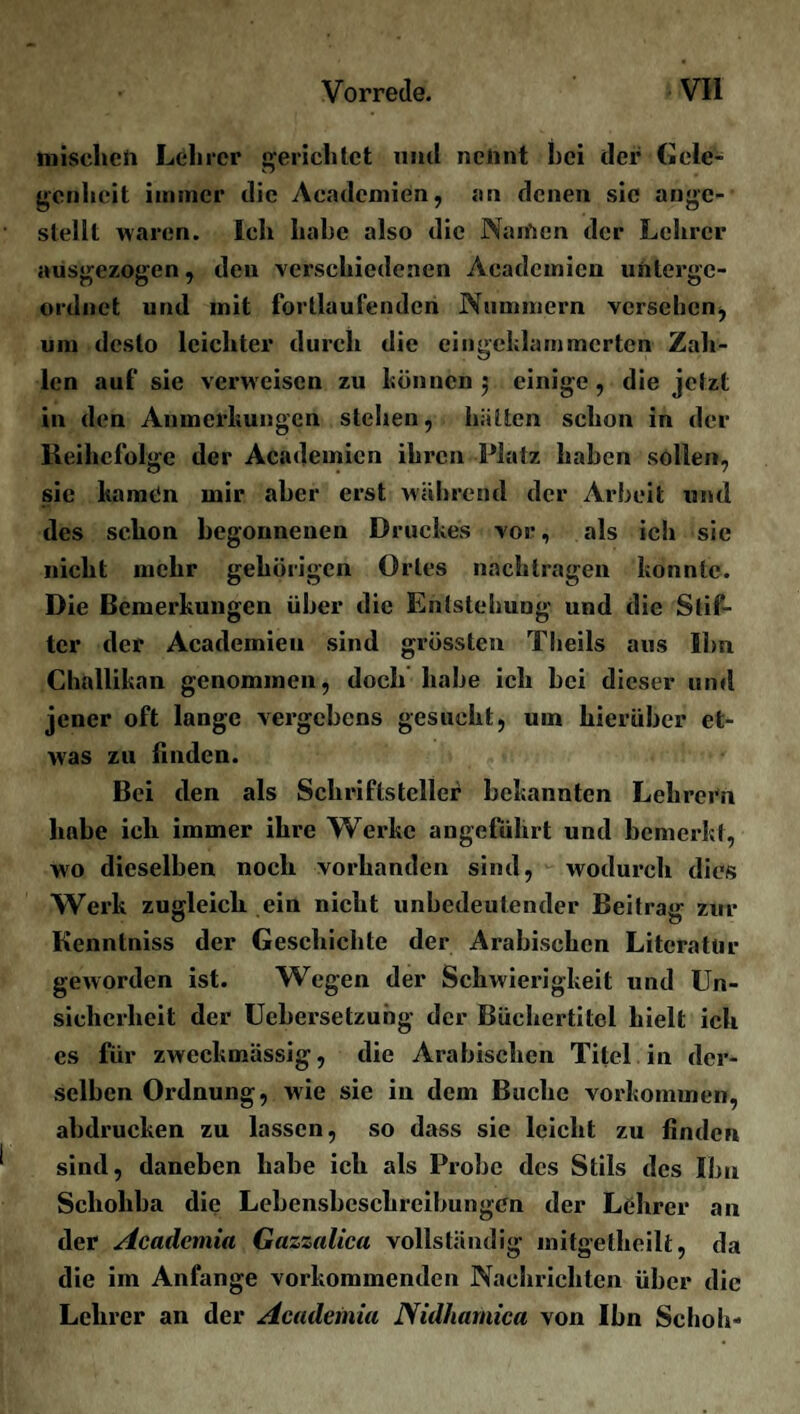 mischen Lehrer gerichtet mul nennt hei der Gele¬ genheit immer die Acadcmien, an denen sie angc- stellt waren. Ich habe also die Naifien der Lehrer ausgezogen, den verschiedenen Aeadcmien unterge¬ ordnet und mit fortlaufenden Nummern versehen, um desto leichter durch die eingeklammcrten Zah¬ len auf sie verweisen zu können 5 einige, die jetzt in den Anmerkungen stehen, hätten schon in der Reihclolge der Academien ihren Platz haben sollen, sie kamen mir aber erst während der Arbeit und des schon begonnenen Druckes vor, als ich sie nicht mehr gehörigen Ortes nachtragen konnte. Die Bemerkungen über die Entstehung und die Stif¬ ter der Academieu sind grössten Tlieils aus Ihn Challikan genommen, doch habe ich bei dieser und jener oft lange vergebens gesucht, um hierüber et¬ was zu finden. Bei den als Schriftsteller bekannten Lehrern habe ich immer ihre Werke angeführt und bemerkt, wo dieselben noch vorhanden sind, wodurch dies Werk zugleich ein nicht unbedeutender Beitrag zur Kenntniss der Geschichte der Arabischen Literatur geworden ist. Wegen der Schwierigkeit und Un¬ sicherheit der Uebersetzubg der Büchertitel hielt ich es für zweckmässig, die Arabischen Titel in der¬ selben Ordnung, wie sie in dem Buche Vorkommen, abdrucken zu lassen, so dass sie leicht zu finden sind, daneben habe ich als Probe des Stils des Ihn Scholiba die Lebensbeschreibungen der Lehrer an der Acadcniia Gazzalica vollständig mitgetheilt, da die im Anfänge vorkommenden Nachrichten über die Lehrer an der Academia Nidhafnica von Ihn Schob-