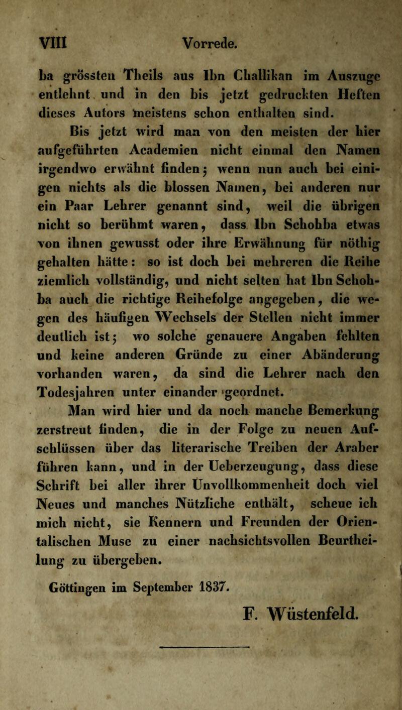 ba grössten Theils aus Ibn Challikan im Auszuge entlehnt und in den bis jetzt gedruckten Heften dieses Autors ^meistens schon enthalten sind. Bis jetzt wird man von den meisten der hier aufgeführten Academien nicht einmal den Namen irgendwo erwähnt finden $ wenn nun auch bei eini¬ gen nichts als die blossen Namen, bei anderen nur ein Paar Lehrer genannt sind, weil die übrigen nicht so berühmt waren, dass Ibn Schohba etwas von ihnen gewusst oder ihre Erwähnung für nöthig gehalten hätte: so ist doch bei mehreren die Reihe ziemlich vollständig, und nicht selten hat Ibn Schoh¬ ba auch die richtige Reihefolge angegeben, die we¬ gen des häufigen Wechsels der Stellen nicht immer deutlich ist 5 wo solche genauere Angaben fehlten und keine anderen Gründe zu einer Abänderung vorhanden waren, da sind die Lehrer nach den Todesjahren unter einander ‘geordnet. Man wird hier und da noch manche Bemerkung zerstreut finden, die in der Folge zu neuen Auf¬ schlüssen über das literarische Treiben der Araber führen kann, und in der Ueberzeugung, dass diese Schrift bei aller ihrer Unvollkommenheit doch viel Neues und manches Nützliche enthält, scheue ich mich nicht, sie Kennern und Freunden der Orien¬ talischen Muse zu einer nachsichtsvollen Beurthei- lung zu übergeben. Güttingen im September 1837. F. Wüstenfeld.