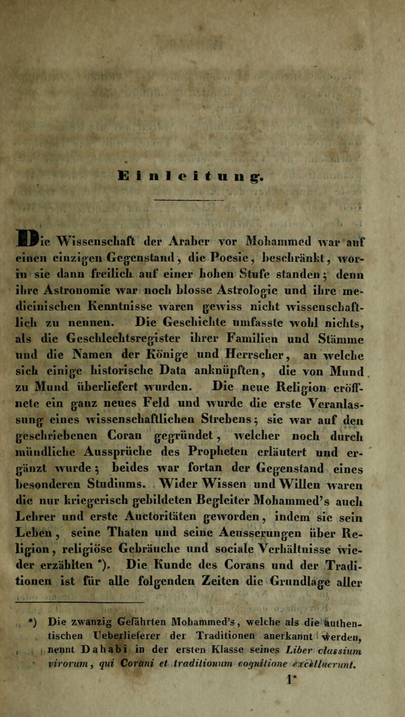 Einleitung*. II le Wissenschaft der Araber vor Mohammed war auf einen einzigen Gegenstand, die Poesie, beschränkt, wor¬ in sie dann freilich auf einer hohen Stufe standen $ denn ihre Astronomie war noch blosse Astrologie und ihre me- dieinischen Kenntnisse waren gewiss nicht wissenschaft¬ lich zu nennen. Die Geschichte umfasste wohl nichts, als die Gcschlcchtsregister ihrer Familien und Stämme und die Namen der Könige und Herrscher, an welche sich einige historische Data anknüpften, die von Mund zu Mund überliefert wurden. Die neue Religion cröff- nctc ein ganz neues Feld und wurde die erste Veranlas¬ sung eines wissenschaftlichen Strebens; sie war auf den geschriebenen Coran gegründet, welcher noch durch mündliche Aussprüche des Propheten erläutert und er¬ gänzt wurde 5 beides war fortan der Gegenstand eines besonderen Studiums. Wider Wissen und Willen waren die nur kriegerisch gebildeten Begleiter Mohammed’s auch Lehrer und erste Auctoritäten geworden, indem sic sein Leben , seine Thaten und seine Acusserungen über Re¬ ligion , religiöse Gebräuche und sociale Verhältnisse wie¬ der erzählten *). Die Kunde des Corans und der Tradi¬ tionen ist für alle folgenden Zeiten die Grundlage aller *) Die zwanzig Gefährten Mohammed’s, welche als die Authen¬ tischen Ueberlieferer der Traditionen anerkannt werden, nennt Dahabi in der ersten Klasse seines Liber clussium virorum, qui Corani et tradilionum eogtütione exckllucrunt. 1*