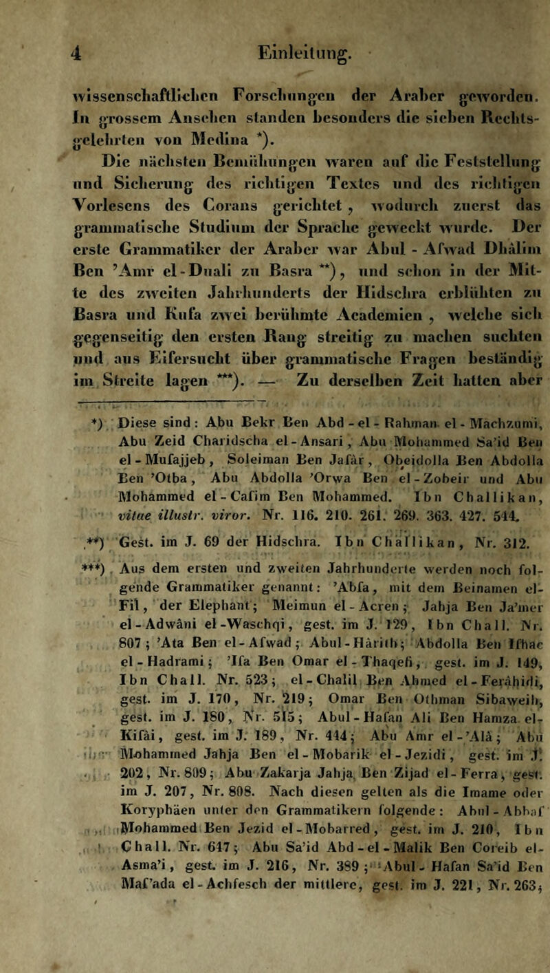 wissenschaftlichen Forschungen der Araber geworden. In grossem Ansehen standen besonders die sieben Rcchts- gelehrten von Medina *). Die nächsten Bemühungen waren auf die Feststellung und Sicherung des richtigen Textes und des richtigen Yorlescns des Corans gerichtet , wodurch zuerst das grammatische Studium der Sprache geweckt wurde. Der erste Grammatiker der Araber war Abul - Afwad Dhälim Ben ’Amr cl-Duali zu Basra**), und sclion in der Mit¬ te des zweiten Jahrhunderts der Hidschra erblühten zu Basra und Kufa zwei berühmte Academien , welche sicli gegenseitig den ersten Rang streitig zu machen suchten und aus Eifersucht über grammatische Fragen beständig im Streite lagen ***). — Zu derselben Zeit hatten aber *) Diese sind: Abu Bekr Ben Abd - el - Rahman. el - Machzumi, Abu Zeid Charidscha el-Ansari, Abu Mohammed Sa’id Ben el - Mufajjeb , Soleiman Ben Jafär, Obejdolla Ben Abdolla Ben ’Otba , Abu Abdolla ’Orwa Ben el-Zobeir und Abu Mohammed el-Cafim Ben Mohammed. Ibn Challikan, vitue illustr. viror. Nr. 116. 210. 261. 269. 363. 427. 544. ,**) Gest, im J. 69 der Hidschra. Ibn Challikan, Nr. 312. ***) Aus dem ersten und zweiten Jahrhunderte werden noch fol¬ gende Grammatiker genannt: ’Abfa, mit dem Beinamen el- Fil, der Elephant; Meimun el - Acren ; Jahja Ben Ja’mer el-Adwäni el-Waschqi, gest. im J. 129, Ibn Chall. Nr. 807 ; ’Ata Ben el-Afwad; Abul-Härilb; Abdolla Ben Ifhac el - Hadrami; ’lfa Ben Omar el-Thaqefi, gest. im J. 149, Ibn Chall. Nr. 523; el-Chalil Ben Ahmed el -Ferähidi, gest. im J. 170, Nr. 219; Omar Ben Othman Sibaweili, gest. im J. 180, Nr. 515; Abul-Hafan Ali Ben Hamza el- Kifäi, gest. im J. 189, Nr. 444; Abu Amr el-’AIä; Abu Mohammed Jahja Ben el-Mobarik el-Jezidi, gest. im J:. 202, Nr. 809; Abu Zakarja Jahja. Ben Zijad el-Ferra , gest. im J. 207, Nr. 808. Nach diesen gelten als die Imame oder Koryphäen unter den Grammatikern folgende: Abul-Abhaf Mohammed Ben Jezid el - Mobarred , gest. im J. 210, Ibn 1 Chall. Nr. 647; Abu Sa’id Abd-el-Malik Ben Coreib el- Asma’i, gest. im J. 216, Nr. 389; Abul - Hafan Sa’id Ben Maf’ada el-Achfesch der mittlere, gest. im J. 221, Nr. 263;