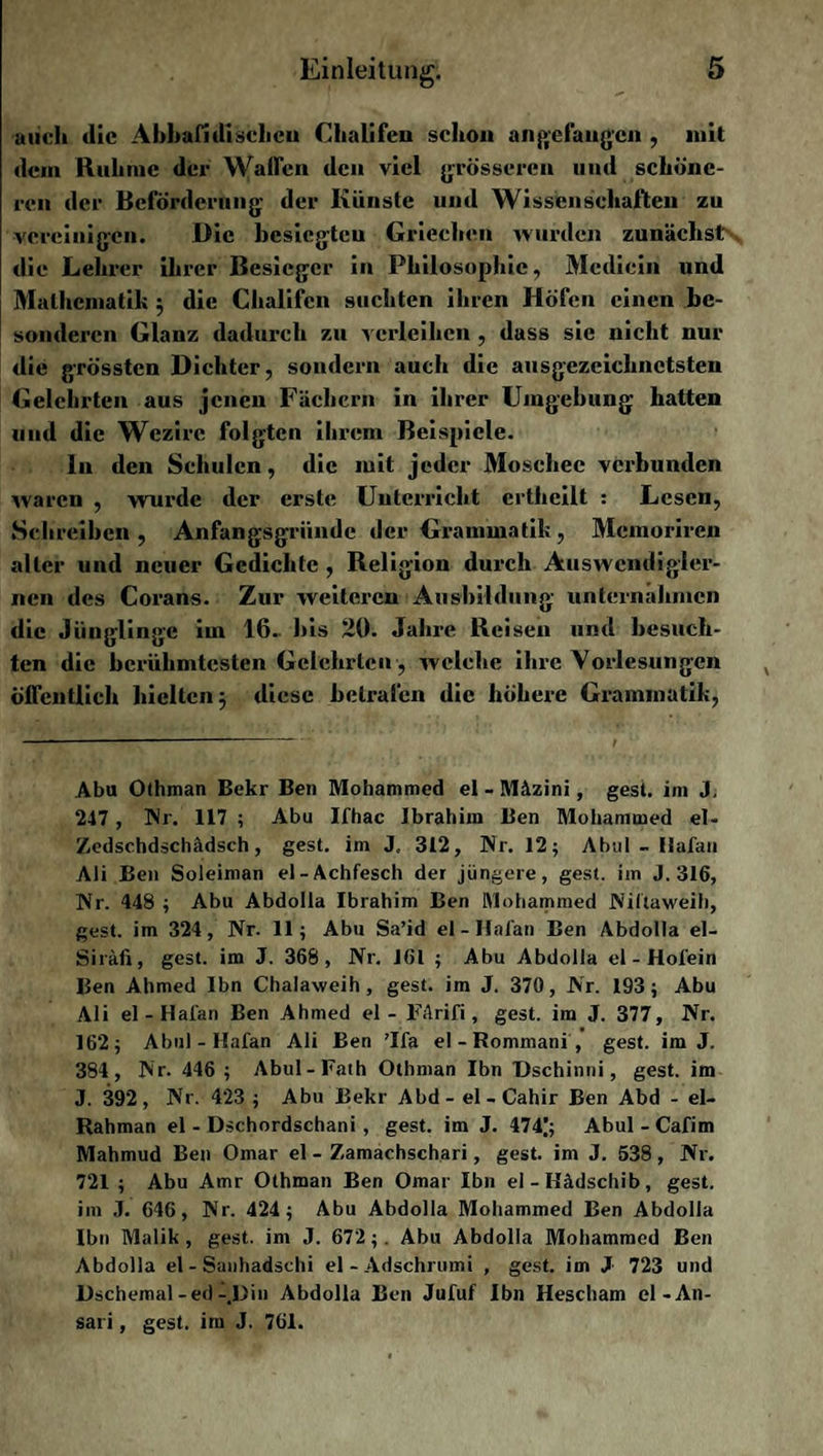 auch die Abbafidischeu Chalifcn schon angefangen , mit dein Ruhme der Waffen den viel grösseren und schöne¬ ren der Beförderung der Künste und Wissenschaften zu vereinigen. Die besiegteu Griechen wurden zunächst die Lehrer ihrer Besieger in Philosophie, Mcdicin und Mathematik ; die Chalifcn suchten ihren Höfen einen be¬ sonderen Glanz dadurch zu verleihen , dass sic nicht nur die grössten Dichter, sondern auch die ausgezeichnetsten Gelehrten aus jenen Fächern in ihrer Umgehung hatten und die Wezirc folgten ihrem Beispiele. In den Schulen, die mit jeder Moschee verbunden waren , wurde der erste Unterricht crtheilt : Lesen, Schreiben, Anfangsgründe der Grammatik, Memoriren aller und neuer Gedichte, Religion durch Auswendigler¬ nen des Corans. Zur weiteren Ausbildung unternahmen die Jünglinge im 16. bis 20. Jahre Reisen und besuch¬ ten die berühmtesten Gelehrten, welche ihre Vorlesungen öffentlich hielten; diese betrafen die höhere Grammatik, Abu Ofhman Bekr Ben Mohammed ei - Mäzini, gest. im J, 2-17, Nr. 117 ; Abu Ifhac Ibrahim Ben Mohammed el- Zedschdschädsch, gest. im J, 312, Nr. 12; Abul - Hafan Ali Ben Soleiman el-Achfesch der jüngere, gest. im J. 316, Nr. 448 ; Abu Abdolla Ibrahim Ben Mohammed Niltaweih, gest. im 324, Nr. 11; Abu Sa’id ei - Hafan Ben Abdolla el- Siräfi, gest. im J. 368, Nr. 161 ; Abu Abdolla el - Hofein Ben Ahmed Ibn Chalaweih, gest. im J. 370, Nr. 193; Abu Ali el-Ilafan Ben Ahmed el - FArifi, gest. im J. 377, Nr. 162; Abul - Hafan Ali Ben ’lfa el - Rommani , gest. im J. 384, Nr. 446 ; Abul-Fath Otbman Ibn Dschinni, gest. im J. 392, Nr. 423 ; Abu Bekr Abd- el - Cahir Ben Abd - el- Rahman el - Dschordschani , gest. im J. 474); Abul - Cafim Mahmud Ben Omar el - Zamachschari, gest. im J. 538 , Nr. 721 ; Abu Amr Othman Ben Omar Ibn el - Ilädschib, gest. im J. 646, Nr. 424 ; Abu Abdolla Mohammed Ben Abdolla Ibn Malik , gest. im J. 672;. Abu Abdolla Mohammed Ben Abdolla el - Sanhadschi el-Adschrumi , gest. im J 723 und Dschemal-ed-.Din Abdolla Ben Jufuf Ibn Hescham el-An¬ sari , gest. im J. 761.