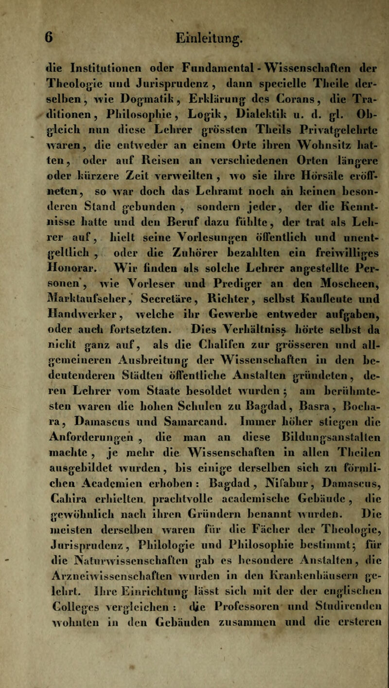 die Institutionen oder Fundamental - Wissenschaften der Theologie und Jurisprudenz , dann spccielle Tlieile der¬ selben, -wie Dogmatik, Erklärung des Corans, die Tra¬ ditionen, Philosophie, Logik, Dialektik u. d. gl. Ob¬ gleich nun diese Lehrer grössten Thcils Privatgelehrtc waren, die entweder an einem Orte ihren Wohnsitz hat¬ ten , oder auf Reisen an verschiedenen Orten längere oder kürzere Zeit verweilten , wo sie ihre Hörsäle cröff- ncten, so war doch das Lehramt noch ah keinen beson¬ deren Stand gebunden , sondern jeder, der die Kennt¬ nisse hatte und den Beruf dazu fühlte, der trat als Leh¬ rer auf, hielt seine Vorlesungen öffentlich und unent¬ geltlich , oder die Zuhörer bezahlten ein freiwilliges Honorar. Wir linden als solche Lehrer angcstellte Per¬ sonen, wie Vorleser und Prediger an den Moscheen, Marktaufseher, Sccretärc, Richter, selbst Kaullcute und Handwerker, welche ihr Gewerbe entweder aufgaben, oder auch fortsetzten. Dies Verhältnis^ hörte selbst da nicht ganz auf, als die Chalifen zur grösseren und all¬ gemeineren Ausbreitung der Wissenschaften in den be¬ deutenderen Städten öffentliche Anstalten gründeten, de¬ ren Lehrer vom Staate besoldet wurden ; am berühmte¬ sten waren die hohen Schulen zu Bagdad, Basra, Boelia- ra, Damascus und Sainarcand. Immer höher stiegen die Anforderungen , die man an diese Bildungsanstallcn machte , je mehr die Wissenschaften in allen Tbcilen ausgebildct wurden, bis einige derselben sich zu förmli¬ chen Aeadcmien erhoben: Bagdad, Nifabur, Damascus, Caliira erhielten, prachtvolle academisclic Gebäude, die geAvöhnlich nach ihren Gründern benannt wurden. Die meisten derselben waren für die Fächer der Theologie, Jurisprudenz, Philologie und Philosophie bestimmt; für die Naturwissenschaften gab es besondere Anstalten, die Arzneiwissenschaften wurden in den Krankenhäusern ge¬ lehrt. Ihre Einrichtung lässt sich mit der der englischen Colleges vergleichen : die Professoren und Studircndcu wohnten in den Gebäuden zusammen und die crstcrcn