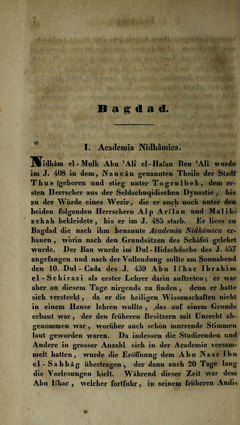 Bagdad, I. Academia Nidhämica. UTidhäm el - Mulk Abu ’Ali el-Hafan Ben ’Ali wurde im J. 408 in dem, Naue an genannten Tlieile der Stadt Thus (geboren und stieg unter Togrulbek, dem er¬ sten Herrscher aus der Seldschuqidischen Dynastie , bis zu der Würde eines Wezir, die er auch noch unter den beiden folgenden Herrschern Alp Arflan und Malik* schab bekleidete, bis er im J. 485 starb. Er liess zu Bagdad die nach ihm benannte Academia Nidhämica er* bauen , worin nach den Grundsätzen des Schäfei gelehrt wurde. Der Bau wurde im Dul-Hidschdsche des J. 457 angefangen und nach der Vollendung sollte am Sonnabend den 10. Dul - Gada des J. 459 Abu Ifhac Ibrahim el-Schirazi als erster Lehrer darin auftreten; er war aber an diesem Tage nirgends zu finden , denn er hatte sich versteckt, da er die heiligen Wissenschaften nicht in einem Hause lehren wollte , ,das auf einem Grunde erbaut war , der den früheren Besitzern mit Unrecht ab¬ genommen war , worüber auch schon murrende Stimmen laut geworden waren. Da indessen die Studirendcn und Andere in grosser Anzahl sich in der Acadcmic versam¬ melt hatten, wurde die Eröffnung dem Abu Nasr Ibn cl-Sabbäg übertragen, der dann auch 20 Tage lang die Vorlesungen hielt. Während dieser Zeit war dem Abu Ifhac , welcher fortfuhr, iii seinem früheren Audi-,