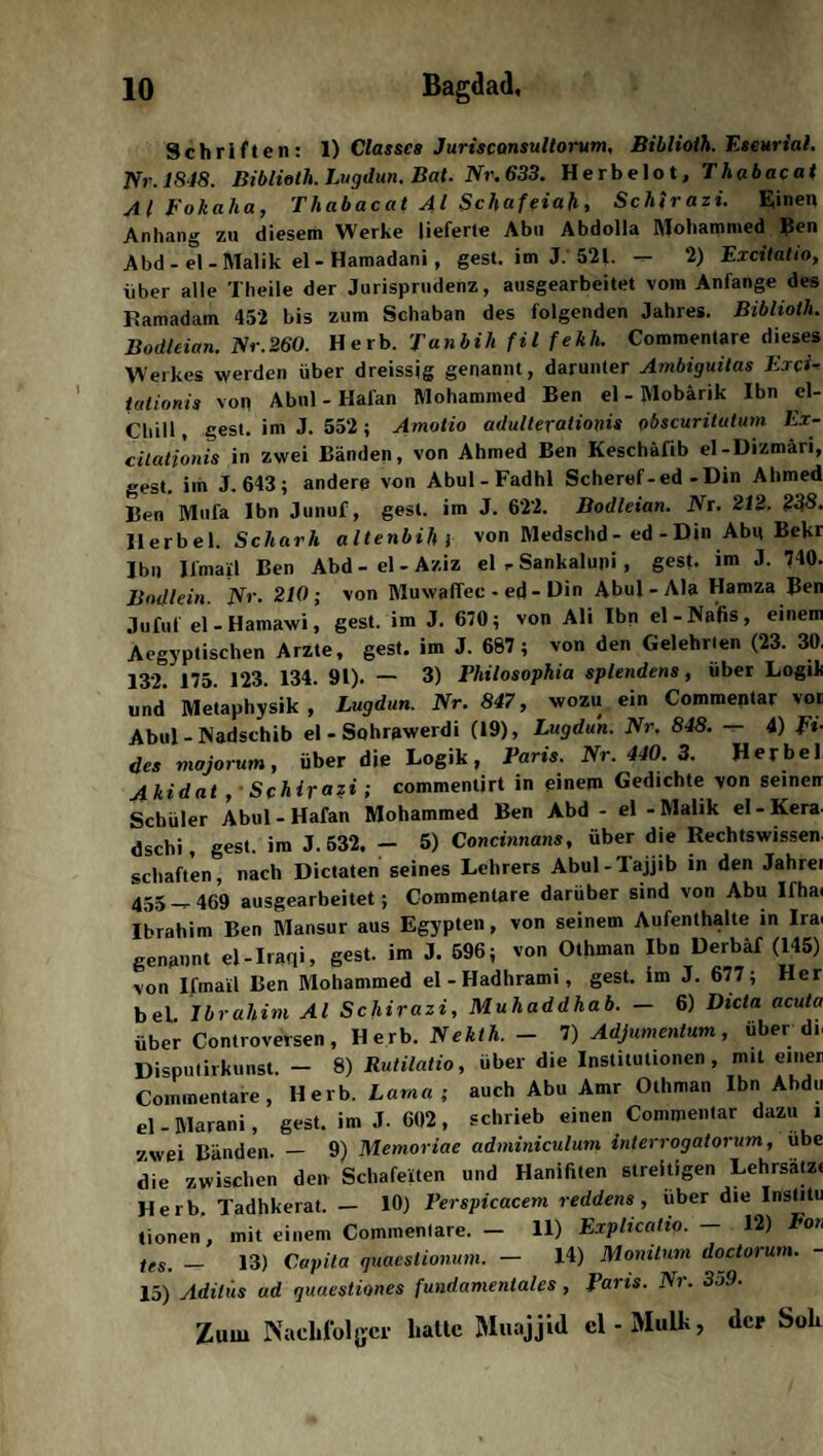 Schriften: 1) Classcs Juriscansultorum, Biblioih. Eseurial. Nr.1848. Biblioih. Lugdun. Bat. Nr. 633. Herbelot, T h ab acat yi l Fokaha, Fhabacat yll Schaf eiah , Schirazi. Eiinen Anhang zu diesem Werke lieferte Abu Abdolla Mohammed Ben Abd - el -Malik el- Hamadani, gest. im J. 521. — 2) Excitatio, über alle Theile der Jurisprudenz, ausgearbeitet vom Anfänge des Ramadam 452 bis zum Schaban des folgenden Jahres. Biblioih. Bodleian.Nr.260. Herb. Janbili fil fekh. Commentare dieses Werkes werden über dreissjg genannt, darunter Ambiguitas Exci■> talionis von Abnl - Hafan Mohammed Ben el - Mobärik Ibn el- Chill, gest. im J. 552; Amotio adulterationis obscuritutum Ex- cilationis in zwei Bänden, von Ahmed Ben Keschäfib el-Dizmäri, gest. im J. 643; andere von Abul-Fadhl Scheref-ed-Din Ahmed Ben Mufa Ibn Junuf, gest. im J. 622. Bodleian. Nr. 212. 238. Herbei. Scharh altenbih j von Medschd - ed - Din Abu Bekr Ibn Ifmail Ben Abd - el - Aziz el r Sankalupi , gest. im J. 740- Bodlein. Nr- 210; von Muwaffec - ed - Din Abul - Ala Hamza Ben Jufuf el - Hamawi, gest. im J. 670; von Ali Ibn el-Nafis, einem Aegyptischen Arzte, gest. im J. 687; von den Gelehrten (23. 30. 132. 175. 123. 134- 91)- — 3) Philosophia splendens, über Logik und Metaphysik, Lugdun. Nr. 847, wozu ein Commentar vor Abul-Nadschib el - Sohrawerdi (19), Lugdun. Nr. 848. — 4) Ei¬ des majorum, über die Logik, Paris. Nr. 440. 3. Herbei Akidat , Schirazi; commentirt in einem Gedichte von seinen Schüler Abul-Hafan Mohammed Ben Abd - el - Malik el-Kera- dschi, gest. im J. 532. — 5) Concinnans, über die Rechtswissen, schäften, nach Dictaten seines Lehrers Abul-Tajjib in den Jahrei 455-469 ausgearbeitet; Commentare darüber sind von Abu Ifha< Ibrahim Ben Mansur aus Egypten, von seinem Aufenthalte in Ira. genannt el-Iraqi, gest. im J. 596; von Othman Ibn Derbäf (145) von Ifmail Ben Mohammed el-Hadhrami, gest. im J. 677; Her bei Ibrahim Al Schirazi, Muhaddhab. — 6) Dida acuta über Controversen , Herb. Nekth. - 7) Adjumentum, über dr Disputirkunst. — 8) Rutilatio, über die Institutionen, mit einer Commentare, Herb. Lama; auch Abu Amr Othman Ibn Ahdu el - Marani, gest. im J. 602, schrieb einen Commentar dazu i zwei Bänden. — 9) Memoriae adminiculum inierrogatorum, übe die zwischen den Schafeiten und Hanifiten streitigen Lehrsatz« Herb. Tadhkerat. — 10) Perspicacem reddens , über die Institu tionen, mit einem Commentare. — 11) Explicatio. — 12) Fon ieS' _ 13) Capita quaestionum. — 14) Monitum doctorum. 15) Aditiis ad quuestiones fundamentales , Paris. Nr. 35.9. Zum Nachfolger hatte Muajjid cl-Mulk, der Soli