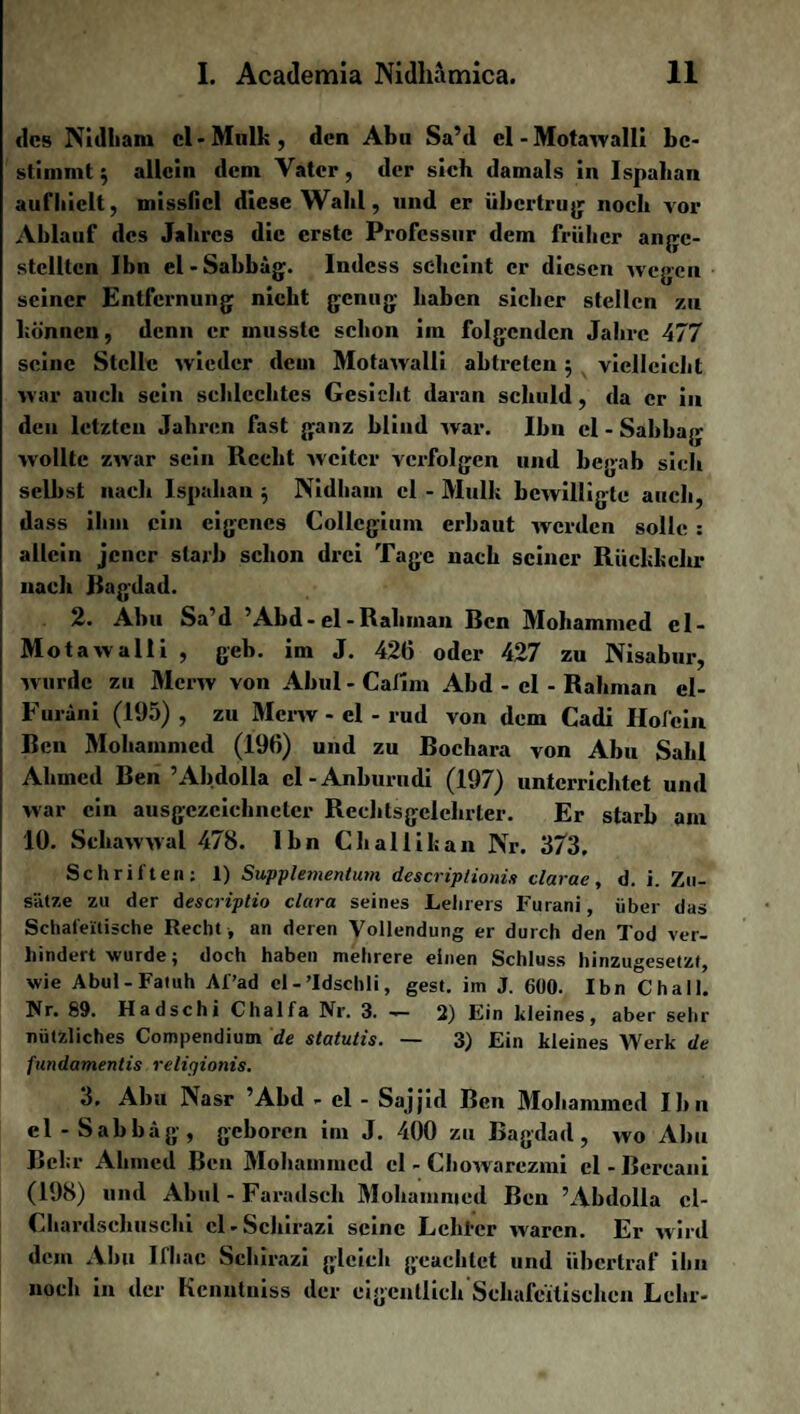 des Nidharn cl-Mulk, den Abu Sa’d cl-Motawalli be¬ stimmt $ allein dem Vater , der sich damals in Ispahan aufhiclt, missfiel diese Wahl, und er übertrug noch vor Ablauf des Jahres die erste Professur dem früher angc- stcllten Ibn el-Sabbag. lndcss scheint er diesen wegen seiner Entfernung nicht genug haben sicher stellen zu können, denn er musste schon im folgenden Jahve 477 seine Stelle wieder dem Motawalli abtrclen 5 vielleicht war auch sein schlechtes Gesicht daran schuld , da er in den lctzteu Jahren fast ganz blind war. Ibn el - Sabbag wollte zwar sein Recht weiter verfolgen und begab sich selbst nach Ispahan 5 Nidhain cl - Mull; bewilligte auch, dass ihm ein eigenes Collegium erbaut werden solle : allein jener starb schon drei Tage nach seiner Rückkehr nach Ragdad. 2. Abu Sa’d ’Abd - el - Rahinan Ren Mohammed cl- Motawalli , geh. im J. 426 oder 427 zu Nisabur, wurde zu Mcrw von Abul - Cafim Abd - el - Rahman el- Furani (195) , zu Mcrw - el - rud von dem Cadi Ilofein Ren Mohammed (196) und zu Rochara von Abu Sakl Ahmed Ren ’Abdolla cl-Anburudi (197) unterrichtet und war ein ausgezeichneter Rechtsgclehrter. Er starb am 10. Schawwal 478. Ibn Challikan Nr. 373, Schriften; 1) Supplementum descriptionis clarac, d. i. Zu¬ sätze zu der descriptio clara seines Lehrers Furani, über das Schafeitische Recht , an deren Vollendung er durch den Tod ver¬ hindert wurde; doch haben mehrere einen Schluss hinzugesetzt, wie Abul - Fatuh Af’ad el-’Idschli, gest. im J. 600. Ibn Chall. Nr. 89. Hadschi Chalfa Nr. 3. -— 2) Ein kleines, aber sehr nützliches Compendium de statutis. — 3) Ein kleines Werk de fundamentis relirjiotiis. 3. Abu Nasr ’Abd - el - Sajjid Ren Mohammed Ibn el -Sabbag, geboren im J. 400 zu Bagdad, wo Abu Rehr Ahmed Ren Mohammed el - Chowarezmi el-Bcrcani (198) und Abul - Faradsch Mohammed Reu ’Abdolla ci- Chardschuschi cl-Schirazi seine Lchtcr waren. Er wird dem Abu Ifhac Schirazi gleich geachtet und übertraf ihn noch in der Kcnutniss der eigentlich Schafeitischen Lehr-