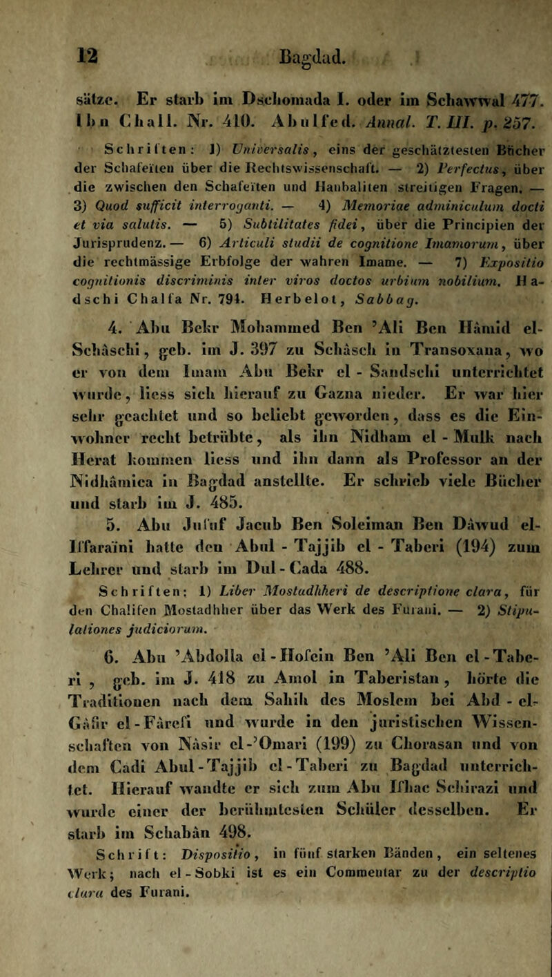 sätze. Er starb im Dsdiomada I. oder im Schawwal 477. 11» ii Cliall. Nr. 410. Ahulfed. Anaal. T. III. p. 257. Schritten: J) Universalis, eins der geschätztesten Bücher der Schafeilen über die Rechtswissenschaft. — *2) Verfectus, über die zwischen den Schafeiten und Hanbalilen streitigen Fragen. — 3) Quod sufficit interroganti. — 4) Memoriae adminiculum docti et via salutis. — 5) Subtilitates fidei, über die Principien der Jurisprudenz.— 6) Articuli studii de cognitione Imamorum, über die rechtmässige Erbfolge der wahren Imame. — 7) Kxpositio cognitioids discrimirds inler viros doctos urbium nobiliuni. H a- dschi Chalfa Nr. 794. Herbelot, Sabbag. 4. Abu Bcbr Mohammed Ben ’Ali Ben Hamid el- Schäschi, gcb. iin J. 397 zu Schäscli in Transoxaua, avo er von dem Imam Abu Bekr el - Sandschi unterrichtet wurde, Hess sich hierauf zu Gazna nieder. Er war hier sehr geachtet und so belicht geworden, dass es die Ein¬ wohner reeht betrübte, als ihn Nidham el - Mulk nach Hcrat kommen Hess und ihn dann als Professor an der Nidhamica in Bagdad anstcllte. Er schrieb viele Bücher und starb im J. 485. 5. Abu Jul'uf Jacub Ben Soleiman Ben Däwud el- ll'faraini hatte den Abul - Tajjib el - Tabcri (194) zum Lehrer uud starb im Dul-Cada 488. Schriften; 1) Liber Mostudhheri de descriptione clara, für den Chaüfen ßlostadhher über das Werk des FUrani. — 2) Stipu- lationes judiciorum. G. Abu ’AbdoIla el-Ilofcin Ben ’Ali Ben el-Tabc¬ ri , geh. im J. 418 zu Amol in Taberistan , hörte die Traditionen nach dem Sahib des Moslem bei Abd - eL Gäftr el-Färefi und wurde in den juristischen Wissen¬ schaften von Näsir cl-’Omari (199) zu Chorasan und von dem Cadi Abul-Tajjib cl-Taberi zu Bagdad unterrich¬ tet. Hierauf wandte er sich zum Abu Ifhac Schirazi und wurde einer der berühmtesten Schüler desselben. Er starb im Schabän 498. Schrift: Disposilio, in fünf starken Bänden, ein seltenes Werk; nach el - Sobki ist es ein Commeutar zu der descriptio tluru des Furani.