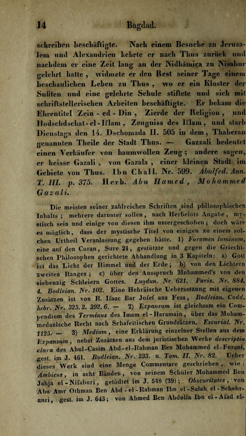 schreiben beschäftigte. Nach einem Besuche zü Jerusa¬ lem mul Alexandrien kehrte er nach Tims zurück und nachdem er eine Zeit lang an der Nidhämica zu Nisabur gelehrt hatte , widmete er den Rest seiner Tage einem beschaulichen Leben zu Thus , wo er ein Kloster der Suliteil und eine gelehrte Schule stiftete und sich mit schriftstellerischen Arbeiten beschäftigte. Er bekam die Ehrentitel Zein - ed - Din , Zierde der Religion , und .llodsehdschat-el-Iflam , Zeugniss des Iflam, und starb Dienstags den 14. Dschomada II. 505 in dem, Thaberan genannten Theile der Stadt Thtis. —— Gazzali bedeutet einen Verkäufer von baumwollen Zeug; andere sagen, er heisse Gazali , von Gazala , einer kleinen Stadt im Gebiete von Thus. Ihn Chall. Nr. 599. Abulfed. Ann. T. 111. p. 375. Herb. Abu Hamed , Mohammed Gazali. Die meisten seiner zahlreichen Schriften #sind philosophischen Inhalts; mehrere darunter sollen , nach Herbelots Angabe, my¬ stisch sein und einige von diesen ihm untergeschoben; doch wäre es möglich, dass der mystische Titel von einigen zu einem sol¬ chen Urtheil Veranlassung gegeben hätte. 1) Foramen lumimtm, eine auf den Co ran, Sure 24 , gestützte und gegen die Griechi¬ schen Philosophen gerichtete Abhandlung in 3 Kapiteln: a) Gott ist das Licht der Himmel und der Erde; b) von den Lichtern zweiten Ranges ; c) über den Ausspruch Mohammed’s von den siebenzig Schleiern Gottes. Lugdun. Nr. 621. Paris. Nr. 884. 4. Bodleian. Nr. 102. Eine Hebräische Uebersetzung mit eigenen Zusätzen ist von R. Ifaac Bar Jofef aus Eess, Bodleian. Codd. hebr. Nr. 325.2. 392.6. — 2) Expansum ist gleichsam ein Com- pendium des Terminus des Imam el-Haramain, über das Moham¬ medanische Recht nach Schafeitischen Grundsätzen. Escurial. Nr. 1125. — 3) Medium, eine Erklärung einzelner Stellen aus dem Expansum, nebst Zusätzen aus dem juristischen Werke descriptio clara des Abul-Casim Abd-el-Rahman Ben Mohammed el-Furani, gest. im J. 461. Bodleian. Nr. 233. u. Tom. II. Nr. 82. Ueber dieses Werk sind eine Menge Commentare geschrieben , wie : Ambiens, in acht Bänden , von seinem Schüler Mohammed Ben Jahja el-Nifaburi, getödtet im J. 548 (39); Obscuntates, von Abu Amr Othman Ben Abd-el-Rahman Ibn el-Salah. el-Schehr- zuri, gest. im J. 643; von Ahmed Ben Abdolla Ibn el-Afad el-