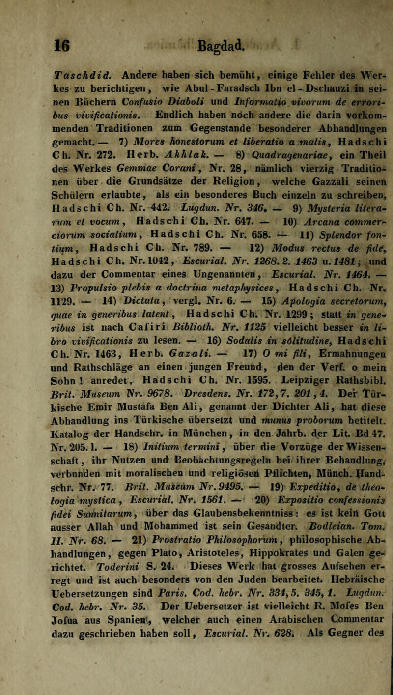 Taschdid. Andere haben sich bemüht, einige Fehler des Wer¬ kes zu berichtigen, wie Abul - Faradsch Ibn el - Dschauzi in sei¬ nen Büchern Confusio Diaboli und Informaiio mooruni de errori- bus vivificationis. Endlich haben noch andere die darin vorkom¬ menden Traditionen zum Gegenstände besonderer Abhandlungen gemacht.— 7) Mores honestorum et liberatio a malis, Hadschi Ch. Nr. 272. Herb. Ahhlak. — 8) Quadragenariae, ein Theil des Werkes Gemniae Coruni, Nr. 28, nämlich vierzig Traditio¬ nen über die Grundsätze der Religion, welche Gazzali seinen Schülern erlaubte, als ein besonderes Buch einzeln zu schreiben, Hadschi Ch. Nr. 442. Lugdun. Nr. 346, — 9) Mysteria litera- rum et vocum, Hadschi Ch. Nr. 647. — 10) Arcana commer- ciorum socialium, Hadschi Ch. Nr. 658. — 11) Splendor fon- tium, Hadschi Ch. Nr. 789. — 12) Modus rectus de fide, Hadschi Ch. Nr. 1042, Escurial. Nr. 1268.2. 1463 u.1481; und dazu der Commentar eines Ungenannten, Escurial. Nr. 1464. — 13) Propulsio plebis a doctrina metaphysices, Hadschi Ch. Nr. 1129. — 14) Dictata, vergl. Nr. 6. — 15) Apologia secretorum, quae in generibus latent, Hadschi Ch. Nr. 1299; statt in gene- ribus ist nach Cafiri Biblioth. Nr. 1125 vielleicht besser in li- bro vivificationis zu lesen. — 16) Sodalis in sölitudine, Hadschi Ch. Nr. 1463, Herb. Gazali. — 17) 0 tni fili, Ermahnungen und Rathschläge an einen jungen Freund, den der Verf. o mein Sohn! anredet, Hadschi Ch. Nr. 1595. Leipziger Rathsbibi. Brit. Museum lSr. 9678. Dresdens. Nr. 172,7. 201,4. Der Tür¬ kische Emir Mustafa Ben Ali, genannt der Dichter Ali, hat diese Abhandlung ins Türkische übersetzt und munus proborum betitelt. Katalog der Handschr. in München, in den Jahrb. der Lit. Bd 47. Nr. 205.1. — 18) Initium termini, über die Vorzüge der Wissen¬ schaft, ihr Nutzen und Beobachtungsregeln bei ihrer Behandlung, verbanden mit moralischen und religiösen Pflichten, Münch. Hand¬ schr. Nr. 77. Brit. Museum Nr. 9495. — 19) Expeditio, de theo- logia mystica, Escurial. Nr. 1561. — 20) Expositio confessionis fidei Sutinitarum, über das Glaubensbekenntniss: es ist kein Gott ausser Allah und Mohammed ist sein Gesandter. Bodleian. Tom. II. Nr. 68. — 21) Frostratio Philosophorum, philosophische Ab¬ handlungen, gegen Plato, Aristoteles, Hippokrates und Galen ge¬ richtet. Toderini S. 24. Dieses Werk hat grosses Aufsehen er¬ regt und ist auch besonders von den Juden bearbeitet. Hebräische Uebersetzungen sind Paris. Cod. liebr. Nr. 334,5. 345, 1. Lugdun. Cod. hebr. Nr. 35. Der Uebersetzer ist vielleicht R. Mofes Ben Jofua aus Spanien , Welcher auch einen Arabischen Commentar dazu geschrieben haben soll, Escurial. Nr. 628, Als Gegner des