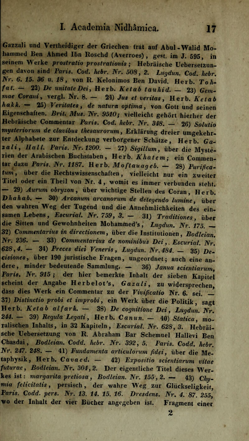 Gazzali und Verteidiger der Griechen (rat auf Abul -Walid Mo¬ hammed Ben Ahmed Ihn Roschd (Averroes), gest. im J. 595, in seinem Werke prostratio prostrationis; Hebräische Uebersetzun- gen davon sind Paris. Cod. liebr. Nr. 508, 2. Lugdun. Cod. liebr. Nr. 6. 15. 36 u. 18, von R. Kelonimos Ben David. Herb. Tok- fat. — 22) De unitateDei, Herb. Ketab tauliid. — 23) Gern- mae Corani, vergl. Nr. 8. — 24) Jus et veritas, Herb. Ketab hakk. — 25) Veritates, de natura optima, von Gott und seinen Eigenschaften, Brit. Mus. Nr. 9510$ vielleicht gehört hierher der Hebräische Commentar Paris. Cod. liebr. Nr. 348. — 26) Solutio viysteriorum de clavibus thesaurorum, Erklärung dreier umgekehr¬ ter Alphabete zur Entdeckung verborgener Schätze, Herb. Ga- zali, Hall. Paris. Nr. 1200. — 27) Sigillum, über die Myste¬ rien der Arabischen Buchstaben, Herb. Khatem-, ein Commen¬ tar dazu Paris. Nr. 1187. Herb. Moftauageb. — 28) Purifica- tum, über die Rechtswissenschaften, vielleicht nur ein zweiter Titel oder ein Theil von Nr. 4, womit es immer verbunden steht. — 29) Aurum obryzon, über wichtige Stellen des Coran, Herb. Dhahab. — 30) Arcanum arcanorum de detegendo lumine, über den wahren Weg der Tugend und die Annehmlichkeiten des ein¬ samen Lebens, Escurial. Nr. 759, 3. — 31) Traditiones, über die Sitten und Gewohnheiten Mohamfned’s, Lugdun. Nr. 175. __ 32) Commentarius in directionem, über die Institutionen, Bodleian. Nr. 236. — 33) Commentarius de nominibus Dei,. Escurial. Nr. 628,4. — 34) Preces diei Veneris, Lugdun. Nr. 484. — 35) De- cisiones, über 190 juristische Fragen, ungeordnet; auch eine an¬ dere, minder bedeutende Sammlung. — 36) Janua scienliarum, Paris. Nr. 915 ; der hier bemerkte Inhalt der sieben Kapitel scheint der Angabe Herbelot’s, Gazali, zu widersprechen dass dies Werk ein Commentar zu der Vivificatio Nr. 6. sei. _ 37) Distinctio probi et improbi, ein Werk über die Politik, sagt Herb. Ketab alfark. — 38) De cognitione Dei, Lugdun. Nr. 244.— 39) Regula Legati, Herb. Canun. — 40) Statica, mo¬ ralischen Inhalts, in 32 Kapiteln , Escurial. Nr. 628, 3. Hebräi¬ sche Cebersetzung von R. Abraham Bar Schemuel Hallevi Ben Chasdai, Bodleian. Code?, liebr. Nr. 392 , 5. Paris. Codd. hebr. Nr. 247. 248. — 41) Fundamenta articulorum fidei, über die Me¬ taphysik, Herb. Cavaed. — 42) Expositio scientiarum vitae futurae, Bodleian. Nr. 304,2. Der eigentliche Titel dieses Wer¬ kes ist: margarita pretiosa , Bodleian. Nr. 155 , 2. — 43) Chy- mia felicitalis, persisch, der wahre Weg zur Glückseligkeit, Paris. Codd. pers. Nr. 13. 14. 15. 16. Dresdens. Nr. 4. 87. 255, wo der Inhalt der vier Bücher angegeben ist. Fragment einer 2