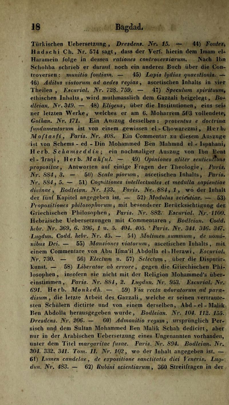 Türkischen Uebersetznng, Dresdens. Nr,. 15. — 44) Fontes, Hadschi Ch. Nr. 574 sagt, dass der Verl, hierin dem Imam el- Haramein folge in dessen rationes controversiarum. Nach Ihn Schohba schrieb er darauf noch ein anderes Buch über die Con- troversen : munitio fonlium. — 45) Lapis lydius quaestionis. — 46) Aditus viatorum ad aedes rcgias, ascetischen Inhalts in vier Theilen , Escurial, Nr. 728. 759. — 47) Speculum spirituum, ethischen Inhalts, wird muthmasslich dem Gazzali heigelegt, Bo- dleian. Nr. 349. — 48) Eligens, über die Institutionen, eins sei¬ ner letzten Werke, welches er am 6. Moharrem Sl^ vollendete, Gothan. Nr. 171. Ein Auszug desselben: proventus e doctrina fundamentorum ist von einem gewissen el - Chowarezmi, Herb, Moftasfi, Paris. Nr. 40S. Ein Commentar zu diesem Auszuge ist von Scherns - ed - Din Mohammed Ben Mahmud el - Ispahani, Herb. Sch amseddin; ein nochmaliger Auszug von Ibn Bent el - ’lraqi, Herb. Mahfal. — 49) Opiniones aliler sentiennbus propositae, Antworten auf einige Fragen der Theologie, Paris. Nr. 884, 3. — 50) Scala piorum, ascetischen Inhalts, Paris. Nr. 884, 5. — 51) Cognitiones inlellecluales et medulla sapientiae dicinae , Bodleian. Nr. 133. Paris. Nr. 884, 1 , wo der Inhalt der fünf Kapitel angegeben ist. — 52) Modulus sciOdiae. — 53) Propositiones philosophorum, mit besonderer Berücksichtigung der Griechischen Philosophen, Paris. Nr. S82. Escurial. Nj. 1100. Hebräische Uebersetzungen mit Commentaren , Bodleian. Codd. hcbr. Nr. 369, 6. 396, 1 u. 5. 404. 405. ' Paris. Nr. 344. 346. 347. Lugdun. Codd. liebr. Nr. 45. — 54) Molinien summurn, de nomi- nibus Dei. — 55) Mansiones viatorum, ascetischen Inhalts, mit einem Commenlare von Abu Ifma’il Abdolla el-Herawi, Escurial, Nr. 730. — 56) Electum u. 57) Selectum, über die Disputir- kunst. — 5S) Liberator ab errore, gegen die Griechischen Phi¬ losophen , insofern sie nicht mit der Religion Mohammed’s über¬ einstimmen , Paris. Nr. 881, 2. Lugdun. Nr. 953. Escurial. Nr. 691. Herb. Monkedh. — 59) Via recta adoratorum ad para-, disum , die letzte Arbeit des Gazzali, welche er seinen vertraute¬ sten Schülern dictirte und von einem derselben, Abd-el-Malik Ben Abdolla herausgegeben wurde, Bodleian. Nr. 104. 112. 155. Dresdens. Nr. 206. — 60) Admonitio regum, ursprünglich Per¬ sisch und dem Sultan Mohammed Ben Malik Schah dedicirt, aber nur in der Arabischen Uebersetzung eines Ungenannten vorhanden, unter dem Titel margaritae fusae. Paris. Nr. 894. Bodleian. Nr. 304. 332. 341. Tom. II. Nr. 1Q2, wo der Inhalt angegeben ist. — 61) L vrnen candelae, de exposilione sanctitaiis diei Veneris. Lug¬ dun. Nr. 483. — 62) Rubini scientiarum, 360 Streitfragen in der