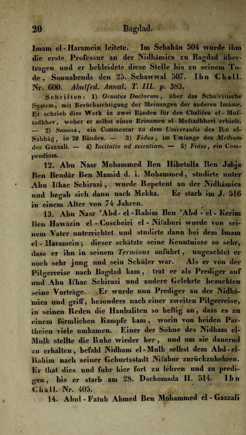Imam cl-Haramein leitete. Itn Scliabän 504 wurde ilmi die erste. Professur an der Nidliämica zu Bagdad über¬ tragen und er bekleidete diese Stelle bis zu seinem To¬ de , Sonnabends den 25. Schawwal 507. Ibn Cb all. Nr. GOO. AbuJfed. Annal. T. III. p. 383. Schriften: 1) Ornatus Doclorum, über das Schalei'lische System, mit Berücksichtigung der Meinungen der anderen Imäme. Er schrieb dies Werk in zwei Bänden für den Chalifen el - Mof- tadhher, woher er selbst einen Beinamen el - Moftadhheri erhielt. _ 2) Sana nsein Commentar zu dem Universums des Ibn el- Sabbäg, in 20 Bänden. — 3) Fidus, im Umfange des Medium■ des Gazzali. — 4) lncitalio ad scientiam. — 5) Fides, ein Com- pendium. 12. Abu Nasr Mobammcd Ben Hibctolla Ben Jabja Ben Bendär Ben Mamid d. i. Mobammcd, studirte unter Abu Iihac Scbirazi , wurde Repetent an der Nidbämica und begab sieb dann nach Mekka. Er starb im J. 516 in einem Alter von /4 Jahren. 13. Abu Nasr ’Abd- el -Rahim Ben ’Abd - el - Kcrim Ben Hawäzin el - Cosclieiri cl * Nifaburi wurde von sei¬ nem Vater unterrichtet und studirte dann bei dem Imam cl - Harameiu 5 dieser schätzte seine Kenntuisse so sehr, dass er ihn in seinem Terminus anfdhrt, ungeachtet er noch sehr jung und sein Schiller war. Als er von der Pilgerreise nach Bagdad kam , trat er als Prediger auf und Abu Ifliac Scbirazi und andere Gelehrte besuchten seine Vorträge. Er wurde nun Prediger an der Nidlia- mica und griff, besonders nach einer zweiten Pilgerreise, in seinen Reden die Hanbaliten so heftig an, dass cs zu einem förmlichen Kampfe kam, worin von beiden Par- theien viele umkamen. Einer der Söhne des Nidliam cl - Mulk stellte die Ruhe wieder her, und um sie dauernd zu erhalten, befahl Nidliam cl-Mulk selbst dem Abd-cl- Rahim nach seiner Geburtsstadt Nifabur zurückzukehren. Er that dies und fuhr liier fort zu lehren und zu predi¬ gen , bis er starb am 28. Dschomada II. 514. Ibn Ghali. Nr. 405. 14. Abul - Fatuh Ahmed Ben Mohammed cl - Gazzali