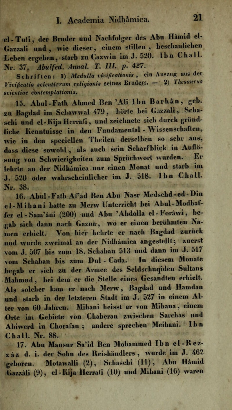 cl-Tufi, der Bruder und Nachfolger des Abu Hamid el- Gazzali und, »vie dieser, einem stillen, beschaulichen jLeben ergeben, starb zuCnzwin im J. 5*20. Ibn Ckall. Nr. 37. Abulfed. Annal. T. III. p- 427. Schriften: 1) Medulla vivificationis , ein Auszug aus der Vivificatio scienticrum religionis seines Bruders. 2) ’l hesaui us scientiae contcmplationis. 15. Abul-Falb Ahmed Ben ’Ali Ibn Barhan, geh. zu Bagdad im Schawwal 479, hörte bei Gazzali, Scha- schi und cl-JKija Hcrrafi, und zeichnete sich durch gründ¬ liche Kenntnisse in den Fundamental - Wissenschaften, wie in den speciellen Theilcn derselben so sehr aus, dass diese sowohl , als auch sein Schart blick in Aullö¬ sung von Schwierigkeiten zum Spriichwort wurden. Er lehrte an der Nidhämica nur einen Monat und starb iin J. 5*20 oder wahrscheinlicher im J. 518. Ibn Ghali. Nr. 38. 16. Abul -Fatli Afad Ben Abu Nasr Mcdsckd-cd-Din cl-Mihani hatte zu Mcrw Unterricht bei Abul-Modhat- fer el - Sam’äni (200) und Abu ’Abdolla cl-Foräwi, be¬ gab sich dann nach Gazna, wo er einen berühmten Na¬ men erhielt. Von hier kehrte er nach Bagdad zurück und wurde zweimal an der Nidhämica angcstcllt} zuerst vom J. 507 bis zum 18. Schaban 513 und dann im J. 517 vom Sehaban bis zum Dul - Gada. ln diesem Monate begab er sich zu der Armee des Scldschutpden Sultans Mahmud, bei dem er die Stolle eines Gesandten erhielt. Als solcher kam er nach Merw, Bagdad und Hamdan und starb in der letzteren Stadt im J. 527 in einem Al¬ ter von 60 Jahren. Mihani heisst er von Mihana, einem Orte im Gebiete von Cliaberan zwischen Sarchas und Abiwcrd in Ckorafan $ andere sprechen Meihani. Ihn Ckall. Nr. 88. 17. Abu Mansur Sa’id Ben Mohammed Ibn cl-Rcz- zäz d. i. der Sohn des Reishändlcrs , wurde im J. 462 geboren, Motawalli (2), Schasehi (11)} Abu Ilämid Gazzali (9), cl-Kija Herrali (10) und Mihani (16) waren