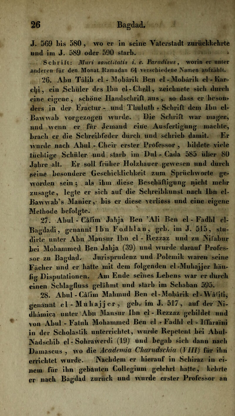 J. 569 bis 580 , Wo er in seine Vaterstadt znrücbbebrtc und im J. 589 oder 590 starb. 1 Schrift: Muri sanctilatia i. e. Varadisus, worin er unter anderen für den Monat Ramadan 64 verschiedene Namen aufzählt. 26. Abu Tälib cl - Mobärik Ben el - Moburik el - Kar •• cbf , ein .Schüler des Ibn cl-Chell, zeichnete sich durch eine cigeuc , schöne Handschrift aus , so dass er beson¬ ders in der Fraetur - und Tbuluth - Schrift dem ibn cl- Bawwab vorgezogen wurde. Die Schrift war mager, und wenn er für Jemand eine Ausfertigung maclilc, brach er die Schreibfeder durch und schrieb damit. Er wurde nach Abu! - Cheir erster Professor , bildete viele tüchtige Schüler und starb im Dul - Cada 585 über 80 Jahre alt. Er soll früher Holzhauer gewesen und durch seine besondere Geschicklichkeit zum Sprücbworte ge¬ worden sein $ als ihm diese Beschäftigung nicht mehr zusagte, legte er sich auf die Schreibkunst nach Ihn cl- Bawwab’s Manier, bis er diese veriiess und eine eigene Methode befolgte. 27. Abul - Cafhn Jalija Beil ’Ali Ben cl - Fadlil el- Bagdadi, genannt Ibn Fo.dhlan, geh. im J. 515, stu- dirlc unter Abu Mansur Ibn el - Rczzaz und zu JN'ifabiir bei Mohammed Ben Jalija (39) und wurde darauf Profes¬ sor zu Bagdad. Jurisprudenz und Polemik waren seine Fächer und er hatte mit dem folgenden el -Muliaj jcr bäu- |ig Disputationen. Am Ende seines Lebens war er durch einen Schlagfluss gelähmt und starb im Scliaban 595. 28. Abul-Cäfim Mahmud Ben cl-Mobärik cl-Wälili, genannt cl-Muhajjer, geh. im J. 517, auf der Ni- dhämica unter Abu Mansur Ibn cl - Rczzaz gebildet und von Abul - Faluk Mohammed Ben el - Fadlil el - lffaraini in der Scholastik unterrichtet, wurde Repetent bei Abul- Nadscliib pl - Sohrawerdi (19) und begab sich dann nach Damascus , wo die Academia Charudschia (VIII) für ihn errichtet wurde. Nachdem er hierauf in Schiraz in ei¬ nem für ibn gebauten Collegium gelehrt hatte, kehrte er nach Bagdad zurück uud wurde erster Professor an